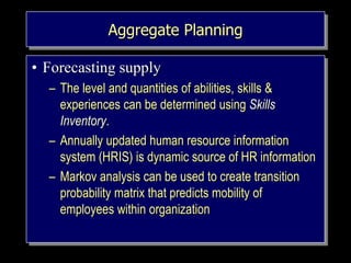 Aggregate Planning
• Forecasting supply
– The level and quantities of abilities, skills &
experiences can be determined using Skills
Inventory.
– Annually updated human resource information
system (HRIS) is dynamic source of HR information
– Markov analysis can be used to create transition
probability matrix that predicts mobility of
employees within organization
 