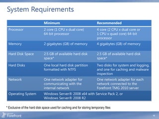 System Requirements
                             Minimum                                    Recommended
 Processor                   2 core (1 CPU x dual core)                 4 core (2 CPU x dual core or
                             64-bit processor                           1 CPU x quad core) 64-bit
                                                                        processor
 Memory                      2 gigabytes (GB) of memory                 4 gigabytes (GB) of memory

 Hard Disk Space             2.5 GB of available hard disk              2.5 GB of available hard disk
                             space*                                     space*

 Hard Disks                  One local hard disk partition              Two disks for system and logging,
                             formatted with NTFS                        and one for caching and malware
                                                                        inspection
 Network                     One network adapter for                    One network adapter for each
                             communicating with the                     network connected to the
                             internal network                           Forefront TMG 2010 server
 Operating System            Windows Server® 2008 x64 with Service Pack 2, or
                             Windows Server® 2008 R2

* Exclusive of the hard disk space used for caching and for storing temporary files

                                                                                                            15
 