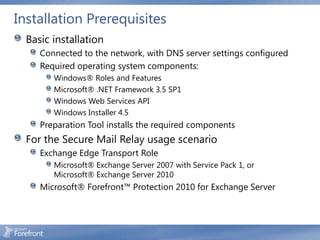 Installation Prerequisites
  Basic installation
     Connected to the network, with DNS server settings configured
     Required operating system components:
        Windows® Roles and Features
        Microsoft® .NET Framework 3.5 SP1
        Windows Web Services API
        Windows Installer 4.5
     Preparation Tool installs the required components
  For the Secure Mail Relay usage scenario
     Exchange Edge Transport Role
        Microsoft® Exchange Server 2007 with Service Pack 1, or
        Microsoft® Exchange Server 2010
     Microsoft® Forefront™ Protection 2010 for Exchange Server
 
