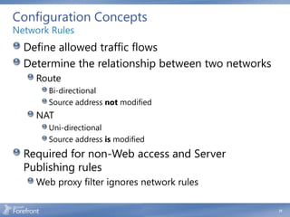 Configuration Concepts
Network Rules
  Define allowed traffic flows
  Determine the relationship between two networks
    Route
       Bi-directional
       Source address not modified
    NAT
       Uni-directional
       Source address is modified
  Required for non-Web access and Server
  Publishing rules
    Web proxy filter ignores network rules

                                                    31
 
