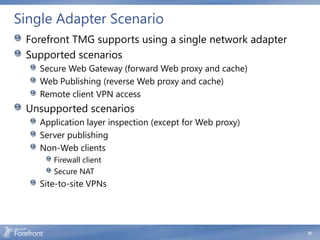 Single Adapter Scenario
 Forefront TMG supports using a single network adapter
 Supported scenarios
   Secure Web Gateway (forward Web proxy and cache)
   Web Publishing (reverse Web proxy and cache)
   Remote client VPN access
 Unsupported scenarios
   Application layer inspection (except for Web proxy)
   Server publishing
   Non-Web clients
      Firewall client
      Secure NAT
   Site-to-site VPNs




                                                         35
 