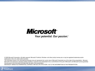 © 2009 Microsoft Corporation. All rights reserved. Microsoft, Forefront, Windows and other product names are or may be registered trademarks and/or
trademarks in the U.S. and/or other countries.
The information herein is for informational purposes only and represents the current view of Microsoft Corporation as of the date of this presentation. Because
Microsoft must respond to changing market conditions, it should not be interpreted to be a commitment on the part of Microsoft, and Microsoft cannot guarantee
the accuracy of any information provided after the date of this presentation.
MICROSOFT MAKES NO WARRANTIES, EXPRESS, IMPLIED OR STATUTORY, AS TO THE INFORMATION IN THIS PRESENTATION.
 