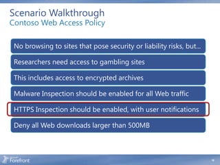 Scenario Walkthrough
Contoso Web Access Policy

 No browsing to sites that pose security or liability risks, but...

 Researchers need access to gambling sites

 This includes access to encrypted archives

 Malware Inspection should be enabled for all Web traffic

 HTTPS Inspection should be enabled, with user notifications

 Deny all Web downloads larger than 500MB



                                                                      18
 