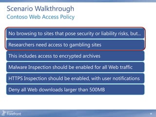Scenario Walkthrough
Contoso Web Access Policy

No browsing to sites that pose security or liability risks, but...

Researchers need access to gambling sites

This includes access to encrypted archives

Malware Inspection should be enabled for all Web traffic

HTTPS Inspection should be enabled, with user notifications

Deny all Web downloads larger than 500MB



                                                                     35
 