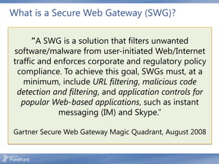 What is a Secure Web Gateway (SWG)?

      “A SWG is a solution that filters unwanted
software/malware from user-initiated Web/Internet
traffic and enforces corporate and regulatory policy
 compliance. To achieve this goal, SWGs must, at a
   minimum, include URL filtering, malicious code
 detection and filtering, and application controls for
  popular Web-based applications, such as instant
             messaging (IM) and Skype.”

Gartner Secure Web Gateway Magic Quadrant, August 2008
 