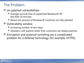 The Problem
 Un-patched vulnerabilities
   Average survival time of unpatched Windows® XP
   less than 20 minutes
   About two percent of Windows® machines are fully patched
 Vulnerability window
   Increasing number of zero days
   Attackers craft exploits faster than customers can deploy patches
 Encryption and protocol tunneling are a complicated
 problem for a defense technology (for example, HTTPS)




                                                                       57
 