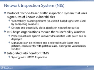 Network Inspection System (NIS)
 Protocol decode-based traffic inspection system that uses
 signatures of known vulnerabilities
   Vulnerability-based signatures (vs. exploit-based signatures used
   by competing solutions)
   Detects and potentially block attacks on network resources
 NIS helps organizations reduce the vulnerability window
   Protect machines against known vulnerabilities until patch can be
   deployed
   Signatures can be released and deployed much faster than
   patches, concurrently with patch release, closing the vulnerability
   window
 Integrated into Forefront TMG
   Synergy with HTTPS Inspection


                                                                         59
 