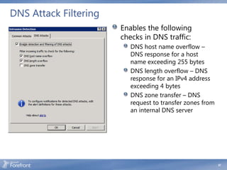 DNS Attack Filtering
                       Enables the following
                       checks in DNS traffic:
                          DNS host name overflow –
                          DNS response for a host
                          name exceeding 255 bytes
                          DNS length overflow – DNS
                          response for an IPv4 address
                          exceeding 4 bytes
                          DNS zone transfer – DNS
                          request to transfer zones from
                          an internal DNS server




                                                           67
 