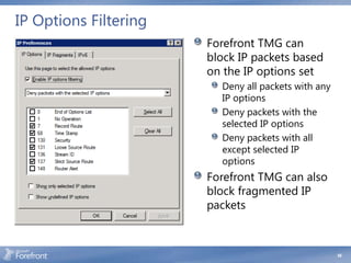 IP Options Filtering
                       Forefront TMG can
                       block IP packets based
                       on the IP options set
                         Deny all packets with any
                         IP options
                         Deny packets with the
                         selected IP options
                         Deny packets with all
                         except selected IP
                         options
                       Forefront TMG can also
                       block fragmented IP
                       packets



                                                     68
 