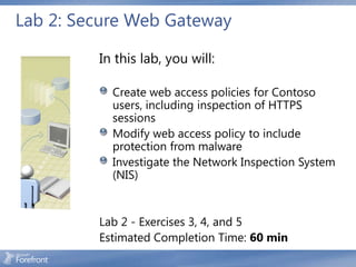 Lab 2: Secure Web Gateway

         In this lab, you will:

           Create web access policies for Contoso
           users, including inspection of HTTPS
           sessions
           Modify web access policy to include
           protection from malware
           Investigate the Network Inspection System
           (NIS)


         Lab 2 - Exercises 3, 4, and 5
         Estimated Completion Time: 60 min
 