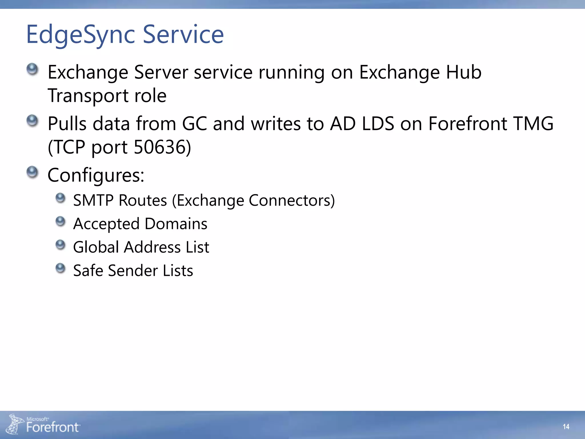 EdgeSync Service
 Exchange Server service running on Exchange Hub
 Transport role
 Pulls data from GC and writes to AD LDS on Forefront TMG
 (TCP port 50636)
 Configures:
   SMTP Routes (Exchange Connectors)
   Accepted Domains
   Global Address List
   Safe Sender Lists




                                                            14
 