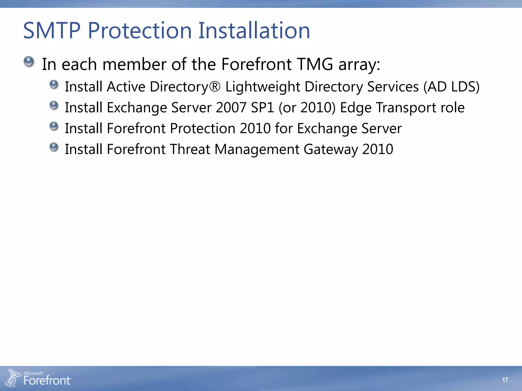 SMTP Protection Installation
 In each member of the Forefront TMG array:
    Install Active Directory® Lightweight Directory Services (AD LDS)
    Install Exchange Server 2007 SP1 (or 2010) Edge Transport role
    Install Forefront Protection 2010 for Exchange Server
    Install Forefront Threat Management Gateway 2010




                                                                        17
 
