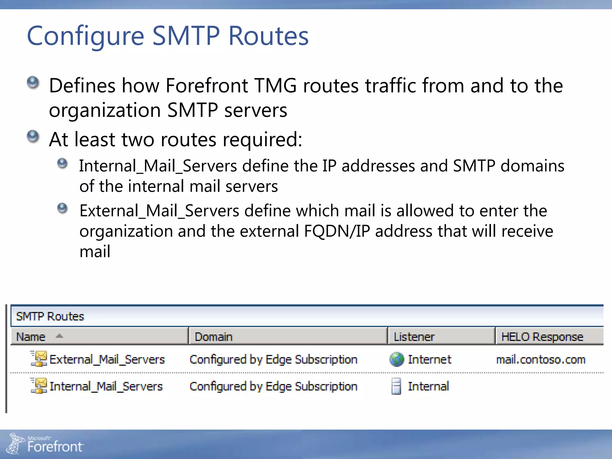 Configure SMTP Routes
 Defines how Forefront TMG routes traffic from and to the
 organization SMTP servers
 At least two routes required:
    Internal_Mail_Servers define the IP addresses and SMTP domains
    of the internal mail servers
    External_Mail_Servers define which mail is allowed to enter the
    organization and the external FQDN/IP address that will receive
    mail
 