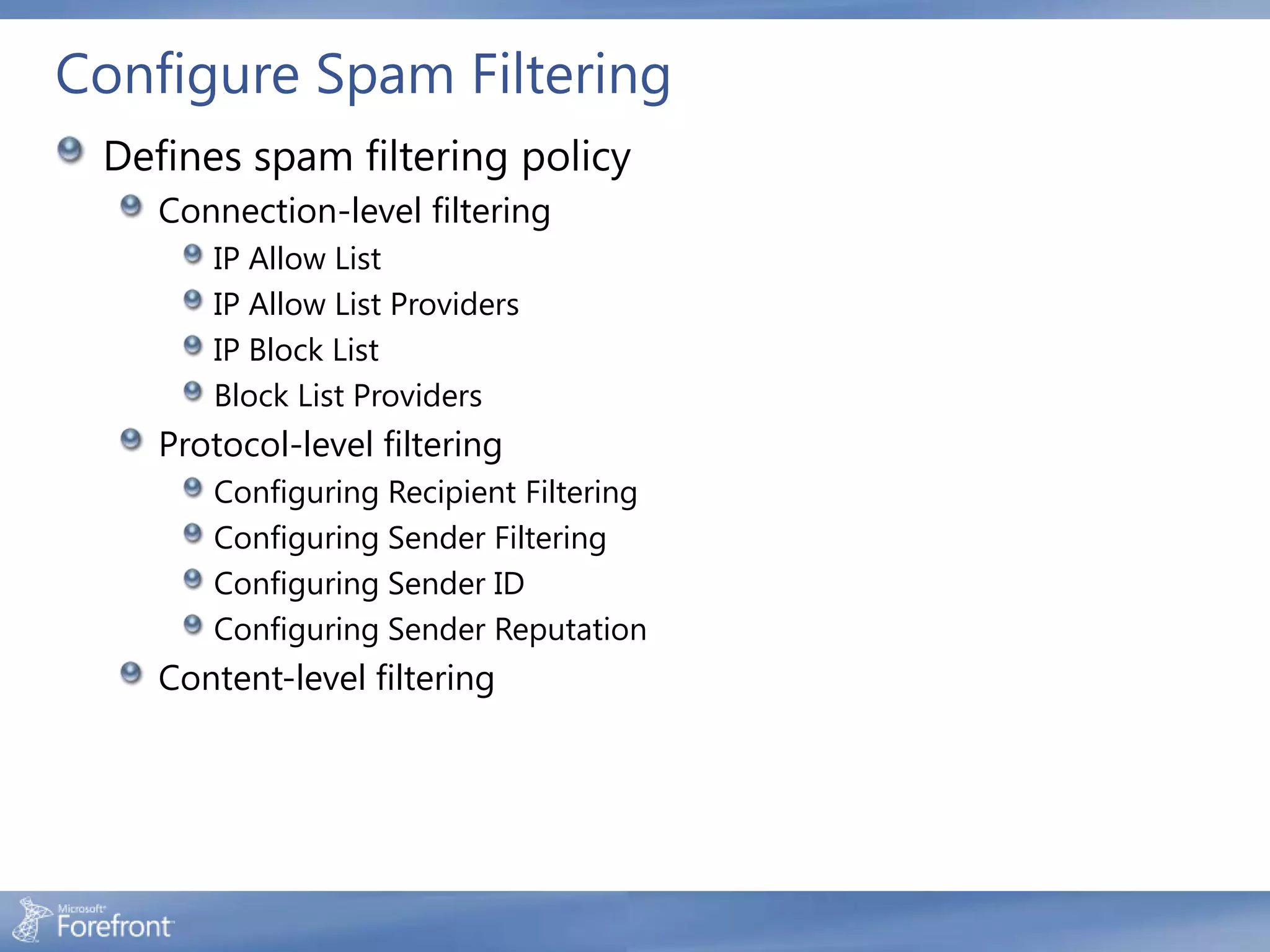 Configure Spam Filtering
 Defines spam filtering policy
    Connection-level filtering
       IP Allow List
       IP Allow List Providers
       IP Block List
       Block List Providers
    Protocol-level filtering
       Configuring Recipient Filtering
       Configuring Sender Filtering
       Configuring Sender ID
       Configuring Sender Reputation
    Content-level filtering
 