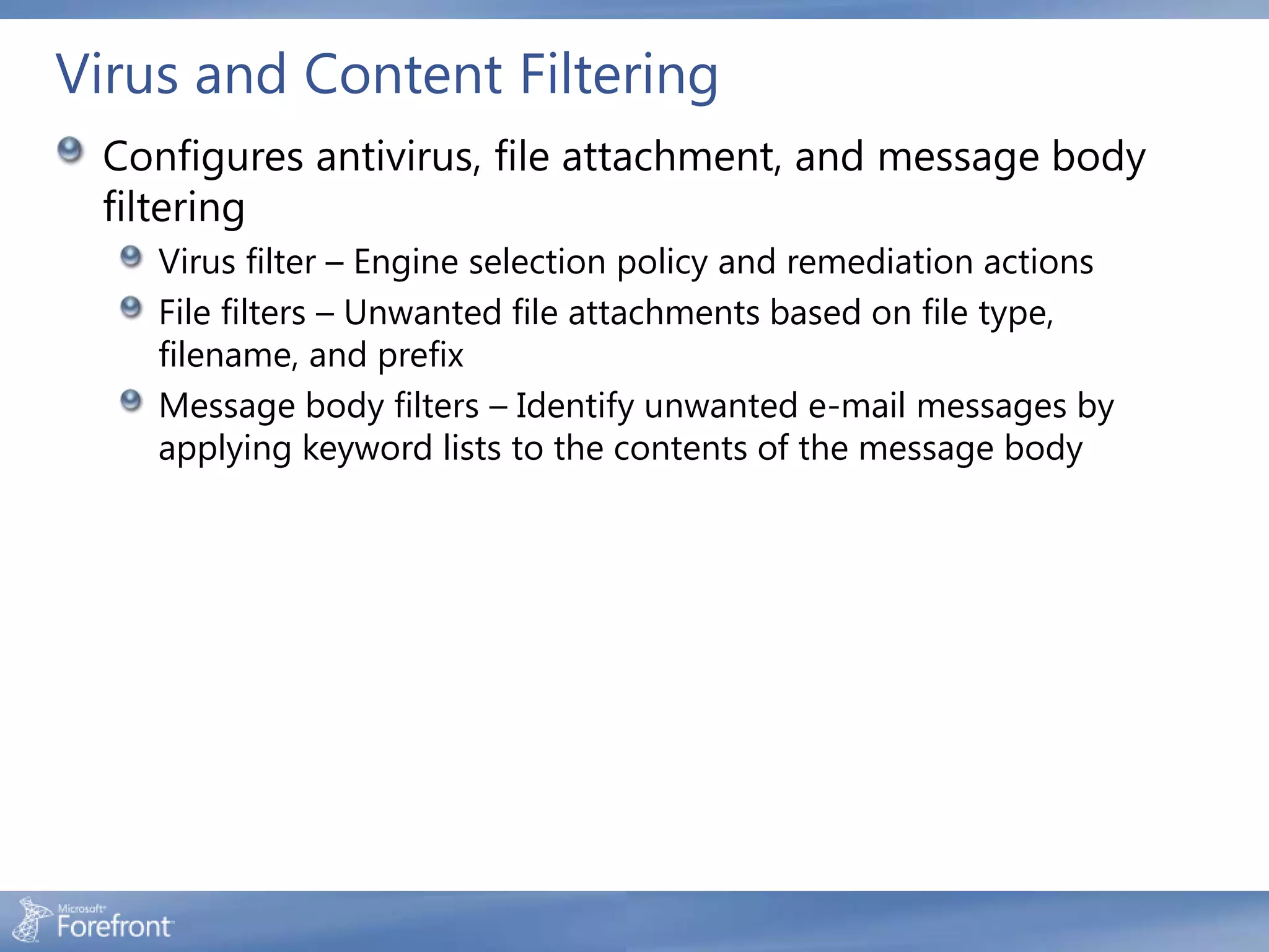 Virus and Content Filtering
 Configures antivirus, file attachment, and message body
 filtering
    Virus filter – Engine selection policy and remediation actions
    File filters – Unwanted file attachments based on file type,
    filename, and prefix
    Message body filters – Identify unwanted e-mail messages by
    applying keyword lists to the contents of the message body
 