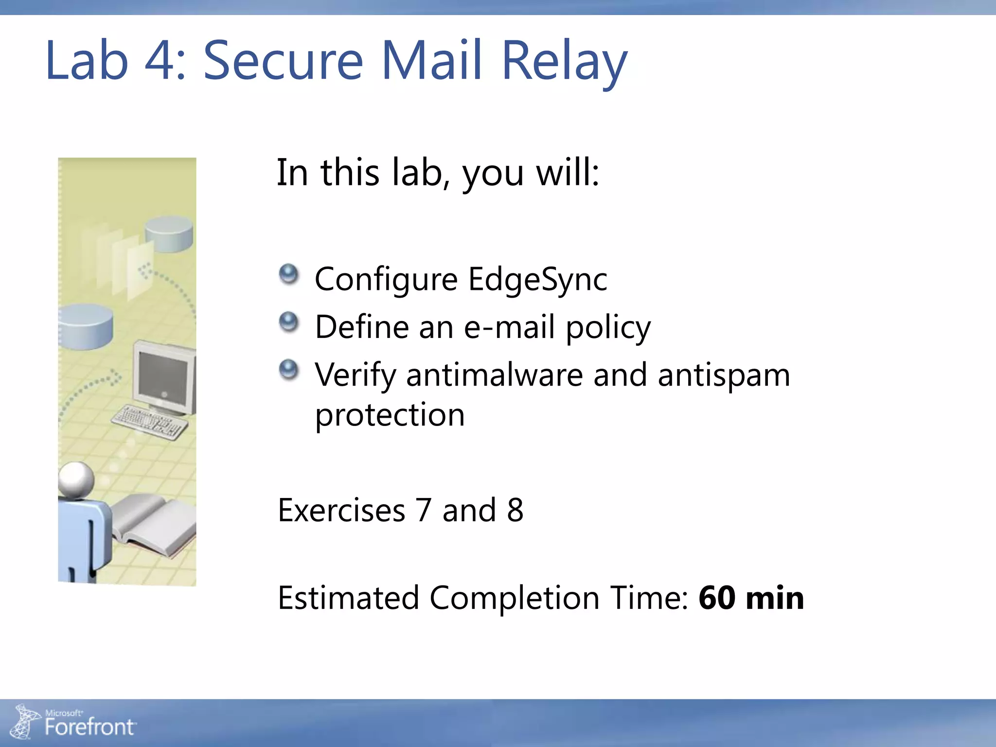 Lab 4: Secure Mail Relay
         In this lab, you will:

           Configure EdgeSync
           Define an e-mail policy
           Verify antimalware and antispam
           protection

         Exercises 7 and 8

         Estimated Completion Time: 60 min
 