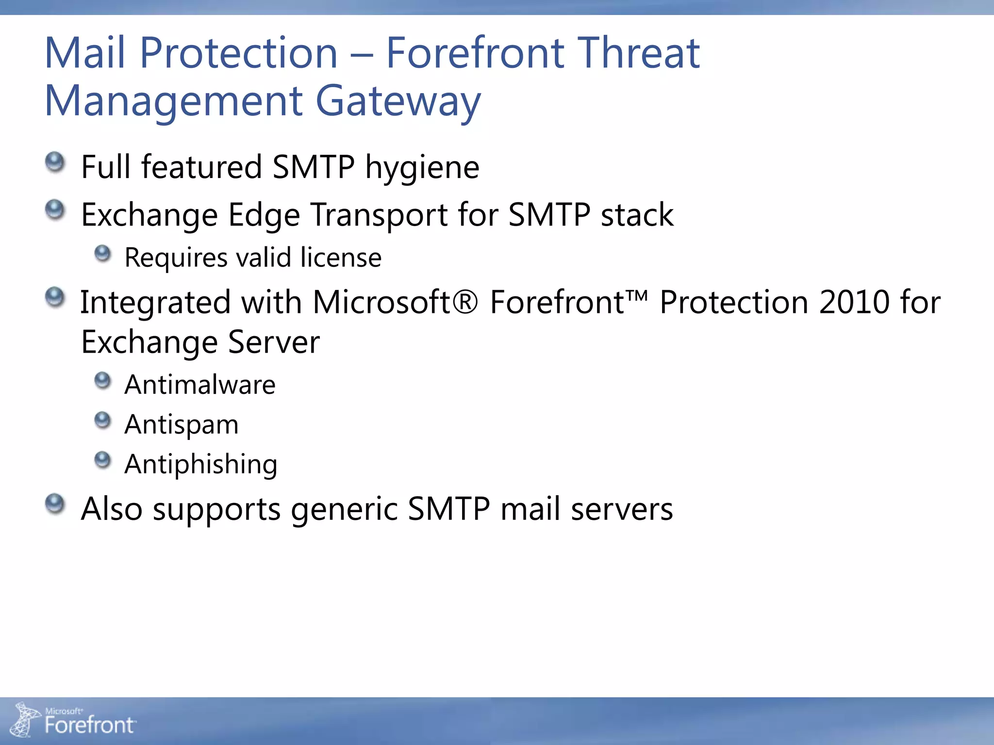 Mail Protection – Forefront Threat
Management Gateway
 Full featured SMTP hygiene
 Exchange Edge Transport for SMTP stack
    Requires valid license
 Integrated with Microsoft® Forefront™ Protection 2010 for
 Exchange Server
    Antimalware
    Antispam
    Antiphishing
 Also supports generic SMTP mail servers
 
