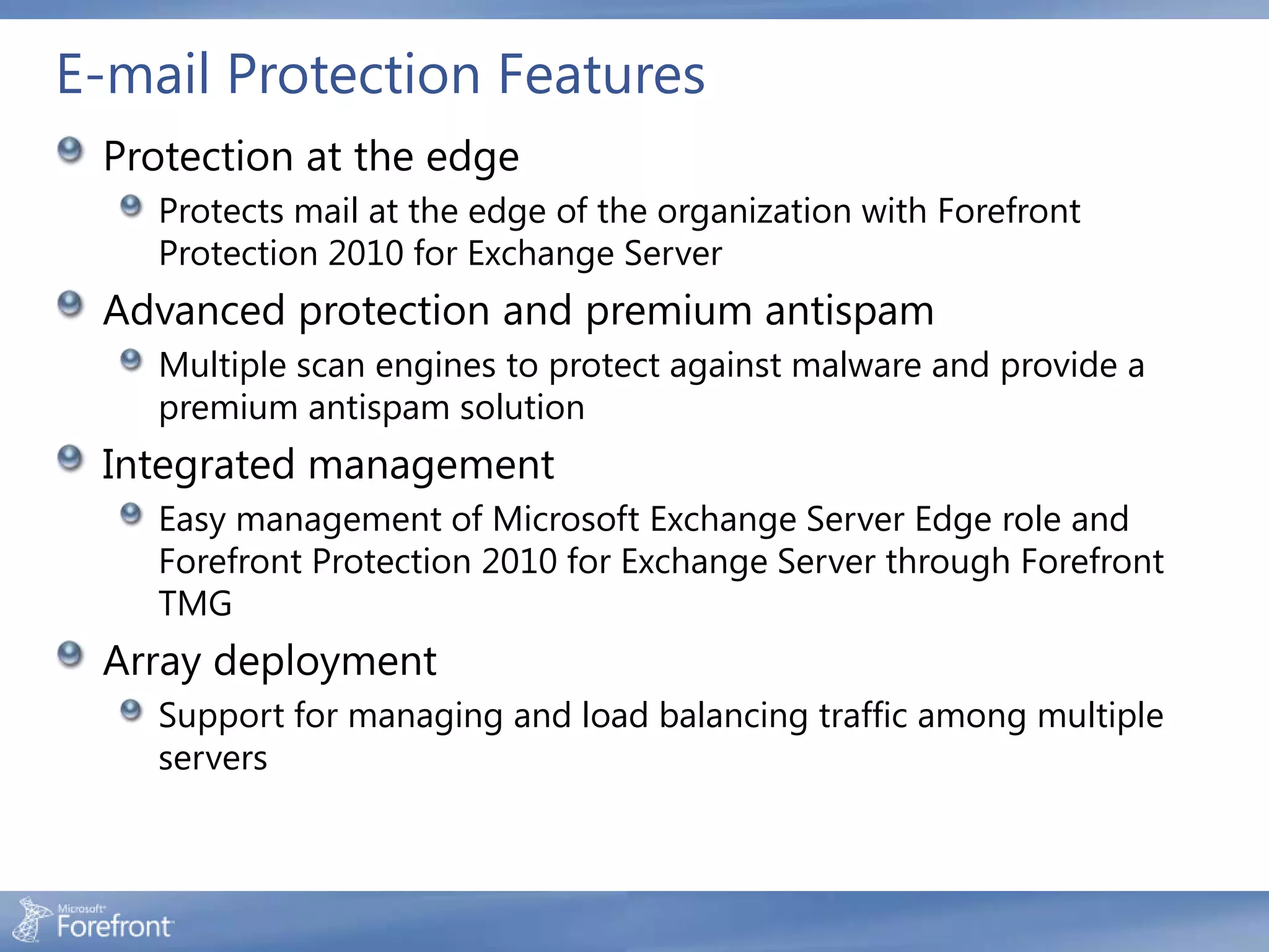 E-mail Protection Features
 Protection at the edge
    Protects mail at the edge of the organization with Forefront
    Protection 2010 for Exchange Server
 Advanced protection and premium antispam
    Multiple scan engines to protect against malware and provide a
    premium antispam solution
 Integrated management
    Easy management of Microsoft Exchange Server Edge role and
    Forefront Protection 2010 for Exchange Server through Forefront
    TMG
 Array deployment
    Support for managing and load balancing traffic among multiple
    servers
 