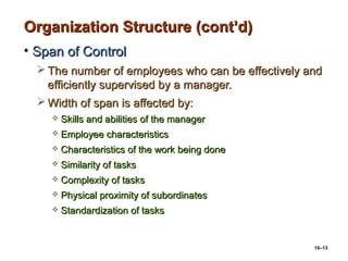 10–13
Organization Structure (cont’d)Organization Structure (cont’d)
• Span of ControlSpan of Control
 The number of employees who can be effectively andThe number of employees who can be effectively and
efficiently supervised by a manager.efficiently supervised by a manager.
 Width of span is affected by:Width of span is affected by:
 Skills and abilities of the managerSkills and abilities of the manager
 Employee characteristicsEmployee characteristics
 Characteristics of the work being doneCharacteristics of the work being done
 Similarity of tasksSimilarity of tasks
 Complexity of tasksComplexity of tasks
 Physical proximity of subordinatesPhysical proximity of subordinates
 Standardization of tasksStandardization of tasks
 