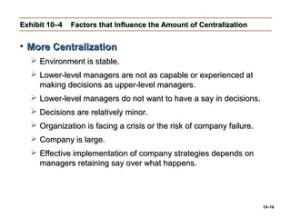 10–16
Exhibit 10–4Exhibit 10–4 Factors that Influence the Amount of CentralizationFactors that Influence the Amount of Centralization
• More CentralizationMore Centralization
 Environment is stable.Environment is stable.
 Lower-level managers are not as capable or experienced atLower-level managers are not as capable or experienced at
making decisions as upper-level managers.making decisions as upper-level managers.
 Lower-level managers do not want to have a say in decisions.Lower-level managers do not want to have a say in decisions.
 Decisions are relatively minor.Decisions are relatively minor.
 Organization is facing a crisis or the risk of company failure.Organization is facing a crisis or the risk of company failure.
 Company is large.Company is large.
 Effective implementation of company strategies depends onEffective implementation of company strategies depends on
managers retaining say over what happens.managers retaining say over what happens.
 