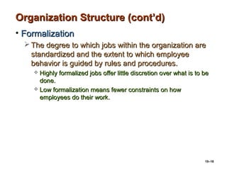 10–18
Organization Structure (cont’d)Organization Structure (cont’d)
• FormalizationFormalization
 The degree to which jobs within the organization areThe degree to which jobs within the organization are
standardized and the extent to which employeestandardized and the extent to which employee
behavior is guided by rules and procedures.behavior is guided by rules and procedures.
 Highly formalized jobs offer little discretion over what is to beHighly formalized jobs offer little discretion over what is to be
done.done.
 Low formalization means fewer constraints on howLow formalization means fewer constraints on how
employees do their work.employees do their work.
 