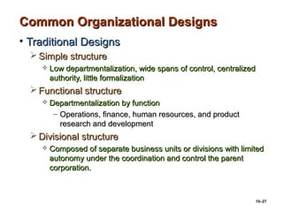 10–27
Common Organizational DesignsCommon Organizational Designs
• Traditional DesignsTraditional Designs
 Simple structureSimple structure
 Low departmentalization, wide spans of control, centralizedLow departmentalization, wide spans of control, centralized
authority, little formalizationauthority, little formalization
 Functional structureFunctional structure
 Departmentalization by functionDepartmentalization by function
– Operations, finance, human resources, and productOperations, finance, human resources, and product
research and developmentresearch and development
 Divisional structureDivisional structure
 Composed of separate business units or divisions with limitedComposed of separate business units or divisions with limited
autonomy under the coordination and control the parentautonomy under the coordination and control the parent
corporation.corporation.
 