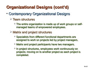 10–31
Organizational Designs (cont’d)Organizational Designs (cont’d)
• Contemporary Organizational DesignsContemporary Organizational Designs
 Team structuresTeam structures
 The entire organization is made up of work groups or self-The entire organization is made up of work groups or self-
managed teams of empowered employees.managed teams of empowered employees.
 Matrix and project structuresMatrix and project structures
 Specialists from different functional departments areSpecialists from different functional departments are
assigned to work on projects led by project managers.assigned to work on projects led by project managers.
 Matrix and project participants have two managers.Matrix and project participants have two managers.
 In project structures, employees work continuously onIn project structures, employees work continuously on
projects; moving on to another project as each project isprojects; moving on to another project as each project is
completed.completed.
 