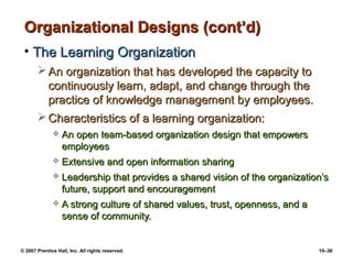 © 2007 Prentice Hall, Inc. All rights reserved. 10–36
Organizational Designs (cont’d)Organizational Designs (cont’d)
• The Learning OrganizationThe Learning Organization
 An organization that has developed the capacity toAn organization that has developed the capacity to
continuously learn, adapt, and change through thecontinuously learn, adapt, and change through the
practice of knowledge management by employees.practice of knowledge management by employees.
 Characteristics of a learning organization:Characteristics of a learning organization:
 An open team-based organization design that empowersAn open team-based organization design that empowers
employeesemployees
 Extensive and open information sharingExtensive and open information sharing
 Leadership that provides a shared vision of the organization’sLeadership that provides a shared vision of the organization’s
future, support and encouragementfuture, support and encouragement
 A strong culture of shared values, trust, openness, and aA strong culture of shared values, trust, openness, and a
sense of community.sense of community.
 