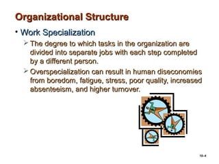 10–4
Organizational StructureOrganizational Structure
• Work SpecializationWork Specialization
 The degree to which tasks in the organization areThe degree to which tasks in the organization are
divided into separate jobs with each step completeddivided into separate jobs with each step completed
by a different person.by a different person.
 Overspecialization can result in human diseconomiesOverspecialization can result in human diseconomies
from boredom, fatigue, stress, poor quality, increasedfrom boredom, fatigue, stress, poor quality, increased
absenteeism, and higher turnover.absenteeism, and higher turnover.
 
