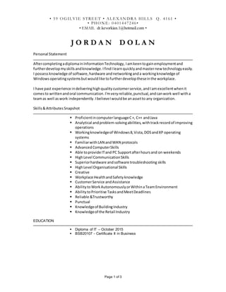 Page 1 of 3
J O R D A N D O L A N
Personal Statement
AftercompletingadiplomainInformationTechnology, Iamkeentogainemploymentand
furtherdevelopmyskillsandknowledge.IfindIlearnquicklyandmasternew technologyeasily.
I possessknowledge of software,hardware andnetworkinganda workingknowledge of
Windowsoperatingsystemsbutwouldlike tofurtherdeveloptheseinthe workplace.
I have past experience indeliveringhighqualitycustomerservice,andIamexcellentwhenit
comesto writtenandoral communication.I'mveryreliable,punctual,andcanwork well witha
teamas well aswork independently. IbelieveIwouldbe anassetto any organization.
Skills&AttributesSnapshot
 ProficientincomputerlanguageC+, C++ andJava
 Analytical andproblem-solvingabilities,withtrackrecordof improving
operations
 Workingknowledgeof Windows8,Vista,DOSandXP operating
systems
 FamiliarwithLAN andWAN protocols
 AdvancedComputerSkills
 Able toprovide ITand PC Supportafterhoursand on weekends
 HighLevel CommunicationSkills
 Superiorhardware andsoftware troubleshooting skills
 HighLevel Organisational Skills
 Creative
 Workplace HealthandSafety knowledge
 CustomerService andAssistance
 AbilitytoWorkAutonomouslyorWithinaTeamEnvironment
 AbilitytoPrioritise TasksandMeetDeadlines
 Reliable &Trustworthy
 Punctual
 Knowledgeof BuildingIndustry
 Knowledgeof the Retail Industry
EDUCATION
 Diploma of IT – October 2015
 BSB20107 - Certificate II in Business
• 59 O G IL VIE STREET • AL EXAN D RA HIL L S Q . 4161 •
• PHO N E: 0401447246•
• EMAIL dr.kevorkian.1@hotmail.com •
 