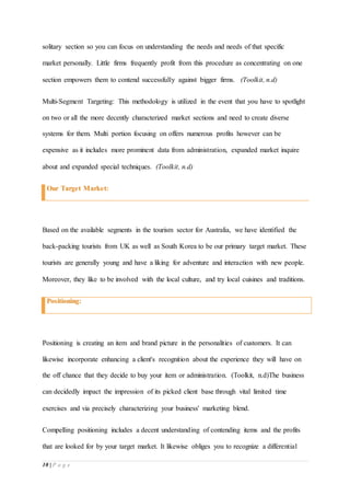 10 | P a g e
solitary section so you can focus on understanding the needs and needs of that specific
market personally. Little firms frequently profit from this procedure as concentrating on one
section empowers them to contend successfully against bigger firms. (Toolkit, n.d)
Multi-Segment Targeting: This methodology is utilized in the event that you have to spotlight
on two or all the more decently characterized market sections and need to create diverse
systems for them. Multi portion focusing on offers numerous profits however can be
expensive as it includes more prominent data from administration, expanded market inquire
about and expanded special techniques. (Toolkit, n.d)
Our Target Market:
Based on the available segments in the tourism sector for Australia, we have identified the
back-packing tourists from UK as well as South Korea to be our primary target market. These
tourists are generally young and have a liking for adventure and interaction with new people.
Moreover, they like to be involved with the local culture, and try local cuisines and traditions.
Positioning:
Positioning is creating an item and brand picture in the personalities of customers. It can
likewise incorporate enhancing a client's recognition about the experience they will have on
the off chance that they decide to buy your item or administration. (Toolkit, n.d)The business
can decidedly impact the impression of its picked client base through vital limited time
exercises and via precisely characterizing your business' marketing blend.
Compelling positioning includes a decent understanding of contending items and the profits
that are looked for by your target market. It likewise obliges you to recognize a differential
 
