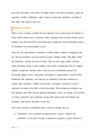 11 | P a g e
focal point with which it will convey the obliged profits to the market adequately against the
opposition. (Toolkit, n.d)Business ought to expect to characterize themselves according to
their clients with respect to their rival.
Positioning Strategies:
When it comes to tourism, probably the most important tool in modern times for marketers is
Social Media websites such as Facebook, Twitter, Instagram and even travel websites such as
Expedia. It has been proved that social media plays an aggressive part in determining choices
for destination for a person looking to travel.
There are a few many informal communities and their number continues developing by the
day. The most prominent ones are Facebook, Google, Linkedin, Skype, Yelp, Bing, Twitter
and Tripadvisor, yet there are scores of others. There are such a large number of diverse
online networking locales out there tending to from audits to interchanges that for a lodging
manager or supervisor knowing where to start can be an overwhelming prospect [4].
Overseeing lodging surveys, both positive and negative is unquestionably a need for chiefs.
Destinations like Tripadvisor and Yelp.com are continually in the radar of directors to
evaluate client experience. A dialog on the positive and negative viewpoints is basic to
understand the degree of the effect of social networking. The investigating destinations can
have generally more effect than the upgraded interchanges locales, for example, the Facebook
or Twittter locales.Our main positioning strategy shall center around Social Media, and
promotions shall likewise take place on such sites.
There some key points to be adhered while we form our strategy, they are:
 Voluntourists have accentuated the imperativeness of group - included and
contributed - to the point of owning a voluntourism program in a given objective. It
 