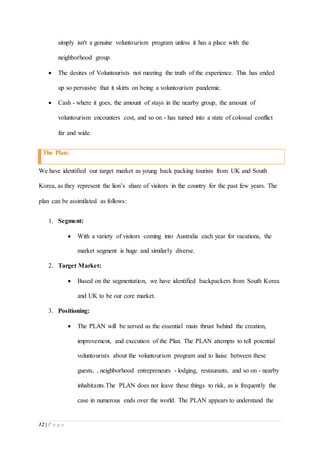 12 | P a g e
simply isn't a genuine voluntourism program unless it has a place with the
neighborhood group.
 The desires of Voluntourists not meeting the truth of the experience. This has ended
up so pervasive that it skirts on being a voluntourism pandemic.
 Cash - where it goes, the amount of stays in the nearby group, the amount of
voluntourism encounters cost, and so on - has turned into a state of colossal conflict
far and wide.
The Plan:
We have identified our target market as young back packing tourists from UK and South
Korea, as they represent the lion’s share of visitors in the country for the past few years. The
plan can be assimilated as follows:
1. Segment:
 With a variety of visitors coming into Australia each year for vacations, the
market segment is huge and similarly diverse.
2. Target Market:
 Based on the segmentation, we have identified backpackers from South Korea
and UK to be our core market.
3. Positioning:
 The PLAN will be served as the essential main thrust behind the creation,
improvement, and execution of the Plan. The PLAN attempts to tell potential
voluntourists about the voluntourism program and to liaise between these
guests, , neighborhood entrepreneurs - lodging, restaurants, and so on - nearby
inhabitants.The PLAN does not leave these things to risk, as is frequently the
case in numerous ends over the world. The PLAN appears to understand the
 