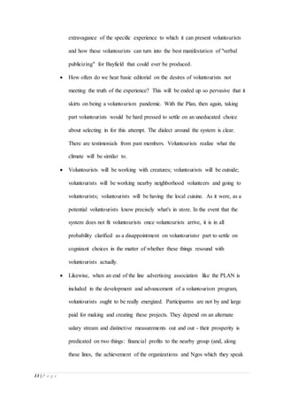 13 | P a g e
extravagance of the specific experience to which it can present voluntourists
and how these voluntourists can turn into the best manifestation of "verbal
publicizing" for Bayfield that could ever be produced.
 How often do we hear basic editorial on the desires of voluntourists not
meeting the truth of the experience? This will be ended up so pervasive that it
skirts on being a voluntourism pandemic. With the Plan, then again, taking
part voluntourists would be hard pressed to settle on an uneducated choice
about selecting in for this attempt. The dialect around the system is clear.
There are testimonials from past members. Voluntourists realize what the
climate will be similar to.
 Voluntourists will be working with creatures; voluntourists will be outside;
voluntourists will be working nearby neighborhood volunteers and going to
voluntourists; voluntourists will be having the local cuisine. As it were, as a
potential voluntourists know precisely what's in store. In the event that the
system does not fit voluntourists once voluntourists arrive, it is in all
probability clarified as a disappointment on voluntouristsr part to settle on
cognizant choices in the matter of whether these things resound with
voluntourists actually.
 Likewise, when an end of the line advertising association like the PLAN is
included in the development and advancement of a voluntourism program,
voluntourists ought to be really energized. Participantss are not by and large
paid for making and creating these projects. They depend on an alternate
salary stream and distinctive measurements out and out - their prosperity is
predicated on two things: financial profits to the nearby group (and, along
these lines, the achievement of the organizations and Ngos which they speak
 