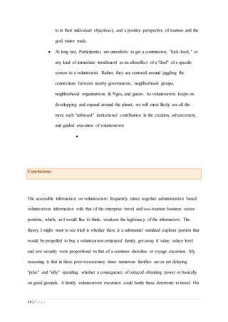 14 | P a g e
to in their individual objectives), and a positive perspective of tourism and the
goal visitor trade.
 At long last, Participantss are unrealistic to get a commission, "kick-back," or
any kind of immediate installment as an aftereffect of a "deal" of a specific
system to a voluntourist. Rather, they are centered around juggling the
connections between nearby governments, neighborhood groups,
neighborhood organizations & Ngos, and guests. As voluntourism keeps on
developping and expand around the planet, we will most likely see all the
more such "unbiased" institutional contribution in the creation, advancement,
and guided execution of voluntourism

Conclusions:
The accessible information on voluntourism frequently mixes together administration based
voluntourism information with that of the enterprise travel and eco-tourism business sector
portions, which, as I would like to think, weakens the legitimacy of the information. The
theory I might want to see tried is whether there is a substantial standard explorer portion that
would be propelled to buy a voluntourism-enhanced family get-away if value, solace level
and saw security were proportional to that of a common shoreline or voyage excursion. My
reasoning is that in these post-recessionary times numerous families are as yet delaying
"prize" and "silly" spending, whether a consequence of reduced obtaining power or basically
on good grounds. A family voluntourism excursion could battle these deterrents to travel. On
 