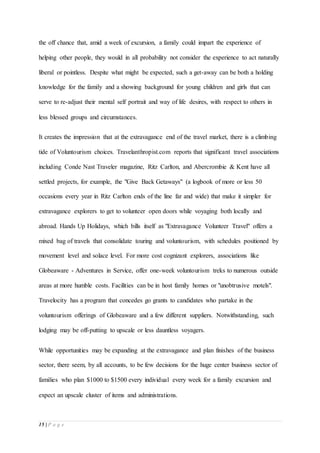 15 | P a g e
the off chance that, amid a week of excursion, a family could impart the experience of
helping other people, they would in all probability not consider the experience to act naturally
liberal or pointless. Despite what might be expected, such a get-away can be both a holding
knowledge for the family and a showing background for young children and girls that can
serve to re-adjust their mental self portrait and way of life desires, with respect to others in
less blessed groups and circumstances.
It creates the impression that at the extravagance end of the travel market, there is a climbing
tide of Voluntourism choices. Travelanthropist.com reports that significant travel associations
including Conde Nast Traveler magazine, Ritz Carlton, and Abercrombie & Kent have all
settled projects, for example, the "Give Back Getaways" (a logbook of more or less 50
occasions every year in Ritz Carlton ends of the line far and wide) that make it simpler for
extravagance explorers to get to volunteer open doors while voyaging both locally and
abroad. Hands Up Holidays, which bills itself as "Extravagance Volunteer Travel" offers a
mixed bag of travels that consolidate touring and voluntourism, with schedules positioned by
movement level and solace level. For more cost cognizant explorers, associations like
Globeaware - Adventures in Service, offer one-week voluntourism treks to numerous outside
areas at more humble costs. Facilities can be in host family homes or "unobtrusive motels".
Travelocity has a program that concedes go grants to candidates who partake in the
voluntourism offerings of Globeaware and a few different suppliers. Notwithstanding, such
lodging may be off-putting to upscale or less dauntless voyagers.
While opportunities may be expanding at the extravagance and plan finishes of the business
sector, there seem, by all accounts, to be few decisions for the huge center business sector of
families who plan $1000 to $1500 every individual every week for a family excursion and
expect an upscale cluster of items and administrations.
 
