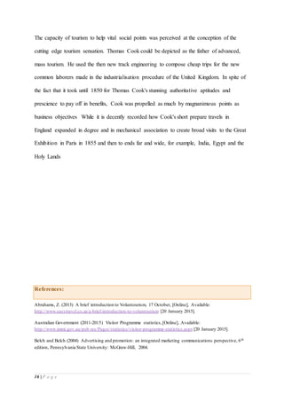 16 | P a g e
The capacity of tourism to help vital social points was perceived at the conception of the
cutting edge tourism sensation. Thomas Cook could be depicted as the father of advanced,
mass tourism. He used the then new track engineering to compose cheap trips for the new
common laborers made in the industrialisation procedure of the United Kingdom. In spite of
the fact that it took until 1850 for Thomas Cook's stunning authoritative aptitudes and
prescience to pay off in benefits, Cook was propelled as much by magnanimous points as
business objectives While it is decently recorded how Cook's short prepare travels in
England expanded in degree and in mechanical association to create broad visits to the Great
Exhibition in Paris in 1855 and then to ends far and wide, for example, India, Egypt and the
Holy Lands
References:
Abrahams, Z. (2013) A brief introduction to Voluntourism, 17 October, [Online], Available:
http://www.easytravel.co.za/a-brief-introduction-to-voluntourism [20 January 2015].
Australian Government (2011-2015) Visitor Programme statistics,[Online], Available:
http://www.immi.gov.au/pub-res/Pages/statistics/visitor-programme-statistics.aspx [20 January 2015].
Belch and Belch (2004) Advertising and promotion: an integrated marketing communications perspective, 6th
edition, Pennsylvania State University: McGraw-Hill, 2004.
 