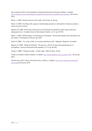 17 | P a g e
Bos Foundation (2012) Central Kalimantan Orangutan Reintroduction Program, [Online], Available:
http://orangutan.or.id/central-kalimantan-orangutan-reintroduction-program-at-nyaru-menteng/ [20 January
2015].
Brown, L. (2005) 'Students at home in the world', Toronto Star, 22 January.
Brown, S. (2005) 'Travelling with a purpose:Understanding the motives and benefits of volunteervacations.',
Current Issues in Tourism.
Epprecht, M. (2004) 'Work-study abroad courses in international development studies:Some ethical and
pedagogical issues.',Canadian Journal of Development Studies, vol. 25, pp. 687-706.
Gilbert, J. (2005) 'Self-knowledge is the prerequisite of humanity’: Personal development and selfawareness for
aid workers.', Development in Practice, pp. 64-69.
Sichel, B. (2006) ' ‘I’ve come to help’: Can tourism and altruism mix?', Briarpatch Magazine, Novemeber.
Simpson, K. (2004) '‘Doing development’: The gap year, volunteer-tourists and a popular practice of
development.', Journal of International Development, vol. 16, pp. 681-692.
Timson, J. (2008) ' Change the world – on dad’s dime.', Globe & Mail., 29 July.
Toolkit (n.d) Market Analysis, [Online], Available: http://toolkit.smallbiz.nsw.gov.au/part/3/10/49 [20 January
2015].
VolunTourism (2011) History Of VolunTourism , [Online], Available: http://www.voluntourism.org/inside-
history.html [20 January 2015].
 