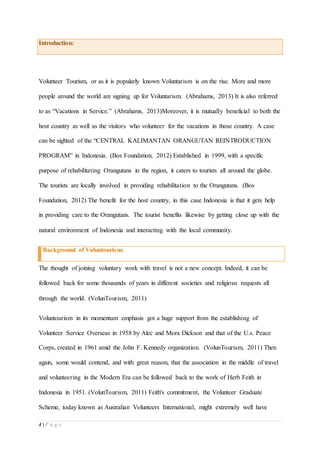 4 | P a g e
Introduction:
Volunteer Tourism, or as it is popularly known Voluntarism is on the rise. More and more
people around the world are signing up for Voluntarism. (Abrahams, 2013) It is also referred
to as “Vacations in Service.” (Abrahams, 2013)Moreover, it is mutually beneficial to both the
host country as well as the visitors who volunteer for the vacations in those country. A case
can be sighted of the “CENTRAL KALIMANTAN ORANGUTAN REINTRODUCTION
PROGRAM” in Indonesia. (Bos Foundation, 2012) Established in 1999, with a specific
purpose of rehabilitating Orangutans in the region, it caters to tourists all around the globe.
The tourists are locally involved in providing rehabilitation to the Orangutans. (Bos
Foundation, 2012) The benefit for the host country, in this case Indonesia is that it gets help
in providing care to the Orangutans. The tourist benefits likewise by getting close up with the
natural environment of Indonesia and interacting with the local community.
Background of Voluntourism:
The thought of joining voluntary work with travel is not a new concept. Indeed, it can be
followed back for some thousands of years in different societies and religious requests all
through the world. (VolunTourism, 2011)
Voluntourism in its momentum emphasis got a huge support from the establishing of
Volunteer Service Overseas in 1958 by Alec and Mora Dickson and that of the U.s. Peace
Corps, created in 1961 amid the John F. Kennedy organization. (VolunTourism, 2011) Then
again, some would contend, and with great reason, that the association in the middle of travel
and volunteering in the Modern Era can be followed back to the work of Herb Feith in
Indonesia in 1951. (VolunTourism, 2011) Feith's commitment, the Volunteer Graduate
Scheme, today known as Australian Volunteers International, might extremely well have
 