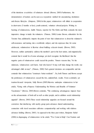 6 | P a g e
of the intentions or activities of volunteers abroad. (Brown, 2005) Furthermore, the
demonstration of tourism can be seen as a voyeuristic method for encountering destitution
and diverse lifestyles. (Simpson, 2004) In this paper, voluntourism will allude to cooperation
in short-term (3 months or less), youth-centered, volunteer abroad projects. Writing in
backing of voluntourism, Judith Timson, reporter for The Globe and Mail, contends the most
imperative change is inside the volunteers. (Timson, 2008) Louise Brown, editorialist for the
Toronto Star, additionally imparts the point of view that voluntourism is about the volunteer's
self-awareness and turning into a worldwide subject, and she expresses that, for some
adolescent, voluntourism is likewise about building a decent résumé. (Brown, 2005)
However, neither particularly address the member's part in the host nation, and enigmatically
contend that it would be of some advantage yet don't recognize the likelihood that the
negative parts of voluntourism could exceed the positive. Timson reasons that, "At the
minimum, voluntourism can't harm. And who knows? It may well help change the world, one
advantaged child at once" . (Timson, 2008) Tan's general decisions are comparable and she
contends that voluntourism "constructs better residents" . So, both Timson and Brown accept
the preferences of voluntourism exceed the few, unidentified, results. From a scholarly yet
tourism-focused viewpoint, Sally Brown (2005) likewise underpins voluntourism in her
article, "Going with a Purpose: Understanding the Motives and Benefits of Volunteer
Vacationers." (Brown, 2005) Brown contends, "The continuing advantageous impacts base
on the advancements of both self as well as other people, and in addition social relationship
upgrade". (Brown, 2005) These social relationship upgrades are focused around the
conviction that interfacing with nearby group parts advances shared understanding,
connection with travel associates cultivates companionship and working with relatives
advances holding (Brown, 2005). As opposed to the three past writers, Benjamin Sichel
(2006) is disparaging of voluntourism in his article "'I've Come to Help': Can Tourism and
 
