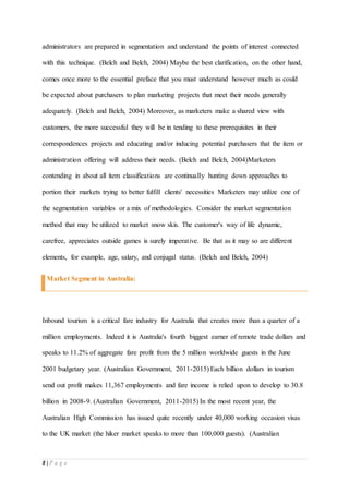 8 | P a g e
administrators are prepared in segmentation and understand the points of interest connected
with this technique. (Belch and Belch, 2004) Maybe the best clarification, on the other hand,
comes once more to the essential preface that you must understand however much as could
be expected about purchasers to plan marketing projects that meet their needs generally
adequately. (Belch and Belch, 2004) Moreover, as marketers make a shared view with
customers, the more successful they will be in tending to these prerequisites in their
correspondences projects and educating and/or inducing potential purchasers that the item or
administration offering will address their needs. (Belch and Belch, 2004)Marketers
contending in about all item classifications are continually hunting down approaches to
portion their markets trying to better fulfill clients' necessities Marketers may utilize one of
the segmentation variables or a mix of methodologies. Consider the market segmentation
method that may be utilized to market snow skis. The customer's way of life dynamic,
carefree, appreciates outside games is surely imperative. Be that as it may so are different
elements, for example, age, salary, and conjugal status. (Belch and Belch, 2004)
Market Segment in Australia:
Inbound tourism is a critical fare industry for Australia that creates more than a quarter of a
million employments. Indeed it is Australia's fourth biggest earner of remote trade dollars and
speaks to 11.2% of aggregate fare profit from the 5 million worldwide guests in the June
2001 budgetary year. (Australian Government, 2011-2015) Each billion dollars in tourism
send out profit makes 11,367 employments and fare income is relied upon to develop to 30.8
billion in 2008-9. (Australian Government, 2011-2015) In the most recent year, the
Australian High Commission has issued quite recently under 40,000 working occasion visas
to the UK market (the hiker market speaks to more than 100,000 guests). (Australian
 