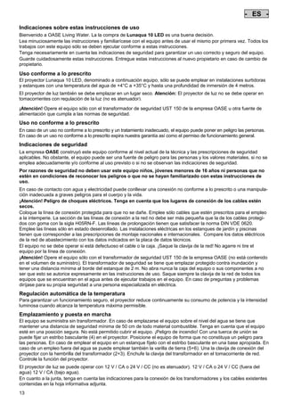 - ES Pos: 90 /Alle Produkte/Länderkennzeichen/05===ES===1.Sprache @ 7mod_1197636411059_0.doc @ 42260 @
-

ES

-

Pos: 91 /Alle Produkte/Überschriften/H1 Hinweise zu dieser Gebrauchsanleitung @ 10mod_1248768026340_271.doc @ 66256 @

Indicaciones sobre estas instrucciones de uso
Pos: 92 /Alle Produkte/Hinweise zur Anleitung @ 10mod_1248768082959_271.doc @ 66225 @

Bienvenido a OASE Living Water. La la compra de Lunaqua 10 LED es una buena decisión.
Lea minuciosamente las instrucciones y familiarícese con el equipo antes de usar el mismo por primera vez. Todos los
trabajos con este equipo sólo se deben ejecutar conforme a estas instrucciones.
Tenga necesariamente en cuenta las indicaciones de seguridad para garantizar un uso correcto y seguro del equipo.
Guarde cuidadosamente estas instrucciones. Entregue estas instrucciones al nuevo propietario en caso de cambio de
propietario.
Pos: 93 /Lampen/Wasserspieltechnik/Lunaqua 10 LED/Bestimmungsgemäße Verwendung Lunaqua 10 LED @ 10mod_1242635432491_271.doc @ 62603 @

Uso conforme a lo prescrito
El proyector Lunaqua 10 LED, denominado a continuación equipo, sólo se puede emplear en instalaciones surtidoras
y estanques con una temperatura del agua de +4°C a +35°C y hasta una profundidad de inmersión de 4 metros.
Pos: 94 /Lampen/Wasserspieltechnik/Lunaqua 10 LED/Der Scheinwerfer ist auch trocken aufstellbar @ 10mod_1248866936297_271.doc @ 66936 @

El proyector de luz también se debe emplazar en un lugar seco. Atención: El proyector de luz no se debe operar en
tomacorrientes con regulación de la luz (no es atenuador).
Pos: 95 /Lampen/Wasserspieltechnik/Lunaqua 10 LED/Betreiben mit dem Sicherheitstransformator UST 150 @
10mod_1248875788571_271.doc @ 66986 @
¡Atención! Opere el equipo sólo con el transformador de seguridad UST 150 de la empresa OASE u otra fuente de
alimentación que cumpla a las normas de seguridad.
Pos: 96 /Alle Produkte/Überschriften/H1 Nicht bestimmungsgemäße Verwendung @ 7mod_1204017506555_271.doc @ 44517 @

Uso no conforme a lo prescrito
Pos: 97 /Alle Produkte/Nicht bestimmungsgemäße Verwendung - Gerät @ 7mod_1204017770961_271.doc @ 44569 @

En caso de un uso no conforme a lo prescrito y un tratamiento inadecuado, el equipo puede poner en peligro las personas.
En caso de un uso no conforme a lo prescrito expira nuestra garantía así como el permiso de funcionamiento general.
Pos: 98 /Alle Produkte/Überschriften/H1 Sicherheitshinweise @ 6mod_1196353926316_271.doc @ 40984 @

Indicaciones de seguridad
Pos: 99 /Alle Produkte/Sicherheit/SIC Sicherheitshinweise Einleitung @ 7mod_1205310799730_271.doc @ 45456 @

La empresa OASE construyó este equipo conforme al nivel actual de la técnica y las prescripciones de seguridad
aplicables. No obstante, el equipo puede ser una fuente de peligro para las personas y los valores materiales, si no se
emplea adecuadamente y/o conforme al uso previsto o si no se observan las indicaciones de seguridad.
Pos: 100 /Alle Produkte/Sicherheit/SIC Kinder und Jugendliche unter 16 Jahren @ 10mod_1248435245769_271.doc @ 65256 @

Por razones de seguridad no deben usar este equipo niños, jóvenes menores de 16 años ni personas que no
estén en condiciones de reconocer los peligros o que no se hayan familiarizado con estas instrucciones de
uso.
Pos: 101 /Lampen/Wasserspieltechnik/Lunaqua 10/Die Kombination von Wasser Lunaqua 10 @ 4mod_1154677531928_271.doc @ 22838 @

En caso de contacto con agua y electricidad puede conllevar una conexión no conforme a lo prescrito o una manipulación inadecuada a graves peligros para el cuerpo y la vida.
¡Atención! Peligro de choques eléctricos. Tenga en cuenta que los lugares de conexión de los cables estén
secos.
Coloque la línea de conexión protegida para que no se dañe. Emplee sólo cables que estén prescritos para el empleo
a la intemperie. La sección de las líneas de conexión a la red no debe ser más pequeña que la de los cables protegidos con goma con la sigla H05RN-F. Las líneas de prolongación tienen que satisfacer la norma DIN VDE 0620.
Emplee las líneas sólo en estado desenrollado. Las instalaciones eléctricas en los estanques de jardín y piscinas
tienen que corresponder a las prescripciones de montaje nacionales e internacionales. Compare los datos eléctricos
de la red de abastecimiento con los datos indicados en la placa de datos técnicos.
El equipo no se debe operar si está defectuoso el cable o la caja. ¡Saque la clavija de la red! No agarre ni tire el
equipo por la línea de conexión.
¡Atención! Opere el equipo sólo con el transformador de seguridad UST 150 de la empresa OASE (no está contenido
en el volumen de suministro). El transformador de seguridad se tiene que emplazar protegido contra inundación y
tener una distancia mínima al borde del estanque de 2 m. No abra nunca la caja del equipo o sus componentes a no
ser que esto se autorice expresamente en las instrucciones de uso. Saque siempre la clavija de la red de todos los
equipos que se encuentran en el agua antes de ejecutar trabajos en el equipo. En caso de preguntas y problemas
diríjase para su propia seguridad a una persona especializada en eléctrica.
Pos: 102 /Lampen/Wasserspieltechnik/Lunaqua 10 LED/Automatische Temperaturregelung Lunaqua 10 LED @ 10mod_1242636242490_271.doc @ 62711 @

Regulación automática de la temperatura
Para garantizar un funcionamiento seguro, el proyector reduce continuamente su consumo de potencia y la intensidad
luminosa cuando alcanza la temperatura máxima permisible.
Pos: 103 /Lampen/Wasserspieltechnik/Lunaqua 10 LED/Aufstellen und Inbetriebnahme Lunaqua 10 LED @ 10mod_1242635682399_271.doc @ 62630 @

Emplazamiento y puesta en marcha
El equipo se suministra sin transformador. En caso de emplazarse el equipo sobre el nivel del agua se tiene que
mantener una distancia de seguridad mínima de 50 cm de todo material combustible. Tenga en cuenta que el equipo
esté en una posición segura. No está permitido cubrir el equipo. ¡Peligro de incendio! Con una tuerca de unión se
puede fijar un estribo basculante (4) en el proyector. Posicione el equipo de forma que no constituya un peligro para
las personas. En caso de emplear el equipo en un estanque fíjelo con el estribo basculante en una base apropiada. En
caso de un empleo fuera del agua se puede emplear también la varilla de tierra (5+6). Una la clavija de conexión del
proyector con la hembrilla del transformador (2+3). Enchufe la clavija del transformador en el tomacorriente de red.
Controle la función del proyector.
Pos: 104 /Lampen/Wasserspieltechnik/Lunaqua 10 LED/Aufstellen Lunaqua LED @ 10mod_1248686494576_271.doc @ 65516 @

El proyector de luz se puede operar con 12 V / CA o 24 V / CC (no es atenuador). 12 V / CA o 24 V / CC (fuera del
agua) 12 V / CA (bajo agua).
En cuanto a la junta, tenga en cuenta las indicaciones para la conexión de los transformadores y los cables existentes
contenidas en la hoja informativa adjunta.
Pos: 105 /Lampen/Wasserspieltechnik/Lunaqua 10 LED/Auswechseln des Leuchtmittels Lunaqua 10 LED @ 10mod_1242635805941_271.doc @ 62657 @

13

 