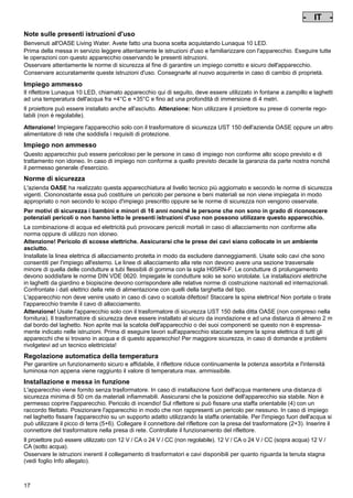 - IT Pos: 130 /Alle Produkte/Länderkennzeichen/07===IT===1.Sprache @ 7mod_1197636611904_0.doc @ 42312 @
-

IT

-

Pos: 131 /Alle Produkte/Überschriften/H1 Hinweise zu dieser Gebrauchsanleitung @ 10mod_1248768026340_331.doc @ 66258 @

Note sulle presenti istruzioni d'uso
Pos: 132 /Alle Produkte/Hinweise zur Anleitung @ 10mod_1248768082959_331.doc @ 66227 @

Benvenuti all'OASE Living Water. Avete fatto una buona scelta acquistando Lunaqua 10 LED.
Prima della messa in servizio leggere attentamente le istruzioni d'uso e familiarizzare con l'apparecchio. Eseguire tutte
le operazioni con questo apparecchio osservando le presenti istruzioni.
Osservare attentamente le norme di sicurezza al fine di garantire un impiego corretto e sicuro dell'apparecchio.
Conservare accuratamente queste istruzioni d'uso. Consegnarle al nuovo acquirente in caso di cambio di proprietà.
Pos: 133 /Lampen/Wasserspieltechnik/Lunaqua 10 LED/Bestimmungsgemäße Verwendung Lunaqua 10 LED @ 10mod_1242635432491_331.doc @ 62605 @

Impiego ammesso
Il riflettore Lunaqua 10 LED, chiamato apparecchio qui di seguito, deve essere utilizzato in fontane a zampillo e laghetti
ad una temperatura dell'acqua fra +4°C e +35°C e fino ad una profondità di immersione di 4 metri.
Pos: 134 /Lampen/Wasserspieltechnik/Lunaqua 10 LED/Der Scheinwerfer ist auch trocken aufstellbar @ 10mod_1248866936297_331.doc @ 66938 @

Il proiettore può essere installato anche all'asciutto. Attenzione: Non utilizzare il proiettore su prese di corrente regolabili (non è regolabile).
Pos: 135 /Lampen/Wasserspieltechnik/Lunaqua 10 LED/Betreiben mit dem Sicherheitstransformator UST 150
@ 10mod_1248875788571_331.doc @ 66988 @
Attenzione! Impiegare l'apparecchio solo con il trasformatore di sicurezza UST 150 dell'azienda OASE oppure un altro
alimentatore di rete che soddisfa i requisiti di protezione.
Pos: 136 /Alle Produkte/Überschriften/H1 Nicht bestimmungsgemäße Verwendung @ 7mod_1204017506555_331.doc @ 44519 @

Impiego non ammesso
Pos: 137 /Alle Produkte/Nicht bestimmungsgemäße Verwendung - Gerät @ 7mod_1204017770961_331.doc @ 44571 @

Questo apparecchio può essere pericoloso per le persone in caso di impiego non conforme allo scopo previsto e di
trattamento non idoneo. In caso di impiego non conforme a quello previsto decade la garanzia da parte nostra nonché
il permesso generale d'esercizio.
Pos: 138 /Alle Produkte/Überschriften/H1 Sicherheitshinweise @ 6mod_1196353926316_331.doc @ 40986 @

Norme di sicurezza
Pos: 139 /Alle Produkte/Sicherheit/SIC Sicherheitshinweise Einleitung @ 7mod_1205310799730_331.doc @ 45458 @

L'azienda OASE ha realizzato questa apparecchiatura al livello tecnico più aggiornato e secondo le norme di sicurezza
vigenti. Ciononostante essa può costituire un pericolo per persone e beni materiali se non viene impiegata in modo
appropriato o non secondo lo scopo d'impiego prescritto oppure se le norme di sicurezza non vengono osservate.
Pos: 140 /Alle Produkte/Sicherheit/SIC Kinder und Jugendliche unter 16 Jahren @ 10mod_1248435245769_331.doc @ 65258 @

Per motivi di sicurezza i bambini e minori di 16 anni nonché le persone che non sono in grado di riconoscere
potenziali pericoli o non hanno letto le presenti istruzioni d'uso non possono utilizzare questo apparecchio.
Pos: 141 /Lampen/Wasserspieltechnik/Lunaqua 10/Die Kombination von Wasser Lunaqua 10 @ 4mod_1154677531928_331.doc @ 22840 @

La combinazione di acqua ed elettricità può provocare pericoli mortali in caso di allacciamento non conforme alla
norma oppure di utilizzo non idoneo.
Attenzione! Pericolo di scosse elettriche. Assicurarsi che le prese dei cavi siano collocate in un ambiente
asciutto.
Installate la linea elettrica di allacciamento protetta in modo da escludere danneggiamenti. Usate solo cavi che sono
consentiti per l'impiego all'esterno. Le linee di allacciamento alla rete non devono avere una sezione trasversale
minore di quella delle condutture a tubi flessibili di gomma con la sigla H05RN-F. Le condutture di prolungamento
devono soddisfare le norme DIN VDE 0620. Impiegate le condutture solo se sono srotolate. Le installazioni elettriche
in laghetti da giardino e biopiscine devono corrispondere alle relative norme di costruzione nazionali ed internazionali.
Confrontate i dati elettrici della rete di alimentazione con quelli della targhetta del tipo.
L'apparecchio non deve venire usato in caso di cavo o scatola difettosi! Staccare la spina elettrica! Non portate o tirate
l'apparecchio tramite il cavo di allacciamento.
Attenzione! Usate l'apparecchio solo con il trasformatore di sicurezza UST 150 della ditta OASE (non compreso nella
fornitura). Il trasformatore di sicurezza deve essere installato al sicuro da inondazione e ad una distanza di almeno 2 m
dal bordo del laghetto. Non aprite mai la scatola dell'apparecchio o dei suoi componenti se questo non è espressamente indicato nelle istruzioni. Prima di eseguire lavori sull'apparecchio staccate sempre la spina elettrica di tutti gli
apparecchi che si trovano in acqua e di questo apparecchio! Per maggiore sicurezza, in caso di domande e problemi
rivolgetevi ad un tecnico elettricista!
Pos: 142 /Lampen/Wasserspieltechnik/Lunaqua 10 LED/Automatische Temperaturregelung Lunaqua 10 LED @ 10mod_1242636242490_331.doc @ 62713 @

Regolazione automatica della temperatura
Per garantire un funzionamento sicuro e affidabile, il riflettore riduce continuamente la potenza assorbita e l'intensità
luminosa non appena viene raggiunto il valore di temperatura max. ammissibile.
Pos: 143 /Lampen/Wasserspieltechnik/Lunaqua 10 LED/Aufstellen und Inbetriebnahme Lunaqua 10 LED @ 10mod_1242635682399_331.doc @ 62632 @

Installazione e messa in funzione
L'apparecchio viene fornito senza trasformatore. In caso di installazione fuori dell'acqua mantenere una distanza di
sicurezza minima di 50 cm da materiali infiammabili. Assicurarsi che la posizione dell'apparecchio sia stabile. Non è
permesso coprire l'apparecchio. Pericolo di incendio! Sul riflettore si può fissare una staffa orientabile (4) con un
raccordo filettato. Posizionare l'apparecchio in modo che non rappresenti un pericolo per nessuno. In caso di impiego
nel laghetto fissare l'apparecchio su un supporto adatto utilizzando la staffa orientabile. Per l'impiego fuori dell'acqua si
può utilizzare il picco di terra (5+6). Collegare il connettore del riflettore con la presa del trasformatore (2+3). Inserire il
connettore del trasformatore nella presa di rete. Controllate il funzionamento del riflettore.
Pos: 144 /Lampen/Wasserspieltechnik/Lunaqua 10 LED/Aufstellen Lunaqua LED @ 10mod_1248686494576_331.doc @ 65518 @

Il proiettore può essere utilizzato con 12 V / CA o 24 V / CC (non regolabile). 12 V / CA o 24 V / CC (sopra acqua) 12 V /
CA (sotto acqua).
Osservare le istruzioni inerenti il collegamento di trasformatori e cavi disponibili per quanto riguarda la tenuta stagna
(vedi foglio Info allegato).
Pos: 145 /Lampen/Wasserspieltechnik/Lunaqua 10 LED/Auswechseln des Leuchtmittels Lunaqua 10 LED @ 10mod_1242635805941_331.doc @ 62659 @

17

 