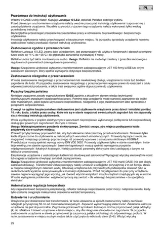 - PL Pos: 250 /Alle Produkte/Länderkennzeichen/13===PL===1.Sprache @ 4mod_1155110221868_0.doc @ 23465 @
-

PL

Pos: 251 /Alle Produkte/Überschriften/H1 Hinweise zu dieser Gebrauchsanleitung @ 10mod_1248768026340_511.doc @ 66264 @

Przedmowa do instrukcji użytkowania
Pos: 252 /Alle Produkte/Hinweise zur Anleitung @ 10mod_1248768082959_511.doc @ 66233 @

Witamy w OASE Living Water. Kupując Lunaqua 10 LED, dokonali Państwo dobrego wyboru.
Przed pierwszym uruchomieniem urządzenia należy uważnie przeczytać instrukcję użytkowania i zapoznać się z
zasadą działania urządzenia. Wszelkie czynności z użyciem tego urządzenia należy wykonywać tylko według
przedłożonej instrukcji.
Bezwzględnie przestrzegać przepisów bezpieczeństwa pracy w odniesieniu do prawidłowego i bezpiecznego
użytkowania.
Instrukcję użytkowania należy przechowywać w bezpiecznym miejscu. W przypadku sprzedaży urządzenia nowemu
właścicielowi należy przekazać również instrukcję użytkowania.
Pos: 253 /Lampen/Wasserspieltechnik/Lunaqua 10 LED/Bestimmungsgemäße Verwendung Lunaqua 10 LED @ 10mod_1242635432491_511.doc @ 62611 @

Zastosowanie zgodne z przeznaczeniem
Reflektor Lunaqua 10 LED, zwany dalej urządzeniem, jest przeznaczony do użytku w fontannach i stawach o temperaturze wody od +4°C do +35°C i do głębokości zanurzenia wynoszącej 4 metry.
Pos: 254 /Lampen/Wasserspieltechnik/Lunaqua 10 LED/Der Scheinwerfer ist auch trocken aufstellbar @ 10mod_1248866936297_511.doc @ 66944 @

Reflektor może być także montowany na sucho. Uwaga: Reflektor nie może być zasilany z gniazdka sieciowego o
regulowanych parametrach (nieregulowane parametry).
Pos: 255 /Lampen/Wasserspieltechnik/Lunaqua 10 LED/Betreiben mit dem Sicherheitstransformator UST 150
@ 10mod_1248875788571_511.doc @ 66994 @
Uwaga! Urządzenie użytkować wyłącznie z transformatorem zabezpieczającym UST 150 firmy ŁASE lub innym
zasilaczem sieciowym, który spełnia wymagania dotyczące bezpieczeństwa.
Pos: 256 /Alle Produkte/Überschriften/H1 Nicht bestimmungsgemäße Verwendung @ 7mod_1204017506555_511.doc @ 44525 @

Zastosowanie niezgodne z przeznaczeniem
Pos: 257 /Alle Produkte/Nicht bestimmungsgemäße Verwendung - Gerät @ 7mod_1204017770961_511.doc @ 44577 @

W razie zastosowania niezgodnego z przeznaczeniem lub niewłaściwej obsługi, urządzenie to może być źródłem
zagrożenia dla ludzi. W przypadku zastosowania niezgodnego z przeznaczeniem wygasa prawo do roszczeń z tytułu
odpowiedzialności producenta, a także traci swoją moc ogólne dopuszczenie do użytkowania.
Pos: 258 /Alle Produkte/Überschriften/H1 Sicherheitshinweise @ 6mod_1196353926316_511.doc @ 40992 @

Przepisy bezpieczeństwa
Pos: 259 /Alle Produkte/Sicherheit/SIC Sicherheitshinweise Einleitung @ 7mod_1205310799730_511.doc @ 45464 @

Niniejsze urządzenie zostało wyprodukowane OASE zgodnie z aktualnym stanem wiedzy technicznej i
obowiązującymi przepisami bezpieczeństwa pracy. Pomimo tego urządzenie może stanowić zagrożenie dla osób i
dóbr materialnych, jeżeli będzie użytkowane nieprawidłowo, niezgodnie z jego przeznaczeniem albo sprzecznie z
przepisami bezpieczeństwa.
Pos: 260 /Alle Produkte/Sicherheit/SIC Kinder und Jugendliche unter 16 Jahren @ 10mod_1248435245769_511.doc @ 65264 @

Z uwagi na ogólne bezpieczeństwo niedozwolone jest użytkowanie urządzenia przez dzieci i młodzież poniżej
16. roku życia, a także przez osoby, które nie są w stanie rozpoznać ewentualnych zagrożeń lub nie zapoznały
się z niniejszą instrukcją użytkowania.
Pos: 261 /Lampen/Wasserspieltechnik/Lunaqua 10/Die Kombination von Wasser Lunaqua 10 @ 4mod_1154677531928_511.doc @ 22846 @

Woda w połączeniu z prądem elektrycznym w warunkach nieprzepisowo wykonanego podłączenia lub nieprawidłowej
obsługi jest poważnym zagrożeniem dla życia i zdrowia.
Uwaga! Niebezpieczeństwo porażenia elektrycznego. Zwrócić uwagę, aby miejsca podłączenia kabla
znajdowały się w suchym miejscu.
Przewód przyłączeniowy poprowadzić tak, aby był całkowicie zabezpieczony przed uszkodzeniami. Stosować tylko
kable dopuszczone do użytkowania w niekorzystnych warunkach atmosferycznych. Przewody łączące z siecią nie
mogą mieć mniejszego przekroju poprzecznego niż przewody oponowe o oznaczeniu skrótowym H05RN-F.
Przedłużacze muszą spełniać wymogi normy DIN VDE 0620. Przewody użytkować tylko w stanie rozwiniętym. Instalacje elektryczne stawów ogrodowych i basenów kąpielowych muszą spełniać wymagania przepisów
międzynarodowych i lokalnych krajowych. Należy porównać parametry elektryczne sieci zasilającej z danymi na
tabliczce znamionowej.
Eksploatacja urządzenia z uszkodzonym kablem lub obudową jest zabroniona! Wyciągnąć wtyczkę sieciową! Nie nosić
lub ciągnąć urządzenia chwytając za kabel przyłączeniowy.
Uwaga! Urządzenie użytkować wyłącznie z transformatorem zabezpieczającym UST 150 marki OASE (nie jest objęty
zakresem dostawy). Transformator zabezpieczający należy umieścić w odległości przynajmniej 2 m od brzegu stawu,
w miejscu niezagrożonym zalaniem wodą. Obudowę urządzenia lub przynależnych podzespołów otwierać tylko w
okolicznościach wyraźnie sprecyzowanych w instrukcji użytkowania. Przed przystąpieniem do prac przy urządzeniu
zawsze najpierw wyciągnąć jego wtyczkę, jak również wtyczki wszystkich innych urządzeń znajdujących się w wodzie.
W razie wystąpienia problemów i wątpliwości proszę się zwrócić - dla własnego bezpieczeństwa - do specjalisty
elektryka!
Pos: 262 /Lampen/Wasserspieltechnik/Lunaqua 10 LED/Automatische Temperaturregelung Lunaqua 10 LED @ 10mod_1242636242490_511.doc @ 62719 @

Automatyczna regulacja temperatury
Aby zagwarantować bezpieczną eksploatację, reflektor redukuje nieprzerwanie pobór mocy i natężenie światła, kiedy
tylko zostanie osiągnięta maksymalna dozwolona wartość temperatury.
Pos: 263 /Lampen/Wasserspieltechnik/Lunaqua 10 LED/Aufstellen und Inbetriebnahme Lunaqua 10 LED @ 10mod_1242635682399_511.doc @ 62638 @

Ustawienie i uruchomienie
Urządzenie jest dostarczane bez transformatora. W razie ustawienia w sposób niezanurzony należy zachować
odległość przynajmniej 50 cm od materiałów łatwopalnych. Zapewnić wystarczającą stateczność. Zakładanie osłon na
urządzenie nie jest dopuszczalne. Zagrożenie pożarowe! Łącznikiem śrubowym można przymocować pałąk odchylny
(4) do reflektora. Ustawić urządzenie w takim miejscu, aby dla nikogo nie stanowiło ono zagrożenia. W przypadku
zastosowania urządzenia w stawie przymocować je za pomocą pałąka odchylnego do odpowiedniego podłoża. W
razie zastosowania w miejscu suchym można także użyć pręta do wbicia do ziemi (5+6). Włożyć wtyczkę
29

-

 