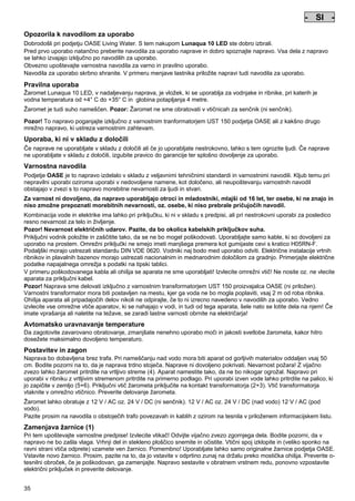 - SI Pos: 310 /Alle Produkte/Länderkennzeichen/16===SI===1.Sprache @ 7mod_1197637177017_0.doc @ 42442 @
-

SI

-

Pos: 311 /Alle Produkte/Überschriften/H1 Hinweise zu dieser Gebrauchsanleitung @ 10mod_1248768026340_601.doc @ 66267 @

Opozorila k navodilom za uporabo
Pos: 312 /Alle Produkte/Hinweise zur Anleitung @ 10mod_1248768082959_601.doc @ 66236 @

Dobrodošli pri podjetju OASE Living Water. S tem nakupom Lunaqua 10 LED ste dobro izbrali.
Pred prvo uporabo natančno preberite navodila za uporabo naprave in dobro spoznajte napravo. Vsa dela z napravo
se lahko izvajajo izključno po navodilih za uporabo.
Obvezno upoštevajte varnostna navodila za varno in pravilno uporabo.
Navodila za uporabo skrbno shranite. V primeru menjave lastnika priložite napravi tudi navodila za uporabo.
Pos: 313 /Lampen/Wasserspieltechnik/Lunaqua 10 LED/Bestimmungsgemäße Verwendung Lunaqua 10 LED @ 10mod_1242635432491_601.doc @ 62614 @

Pravilna uporaba
Žaromet Lunaqua 10 LED, v nadaljevanju naprava, je vložek, ki se uporablja za vodnjake in ribnike, pri katerih je
vodna temperatura od +4° C do +35° C in globina potapljanja 4 metre.
Pos: 314 /Lampen/Wasserspieltechnik/Lunaqua 10 LED/Der Scheinwerfer ist auch trocken aufstellbar @ 10mod_1248866936297_601.doc @ 66947 @

Žaromet je tudi suho nameščen. Pozor: Žaromet ne sme obratovati v vtičnicah za senčnik (ni senčnik).
Pos: 315 /Lampen/Wasserspieltechnik/Lunaqua 10 LED/Betreiben mit dem Sicherheitstransformator UST 150
@ 10mod_1248875788571_601.doc @ 66997 @
Pozor! To napravo poganjajte izključno z varnostnim tranformatorjem UST 150 podjetja OASE ali z kakšno drugo
mrežno napravo, ki ustreza varnostnim zahtevam.
Pos: 316 /Alle Produkte/Überschriften/H1 Nicht bestimmungsgemäße Verwendung @ 7mod_1204017506555_601.doc @ 44528 @

Uporaba, ki ni v skladu z določili
Pos: 317 /Alle Produkte/Nicht bestimmungsgemäße Verwendung - Gerät @ 7mod_1204017770961_601.doc @ 44580 @

Če naprave ne uporabljate v skladu z določili ali če jo uporabljate nestrokovno, lahko s tem ogrozite ljudi. Če naprave
ne uporabljate v skladu z določili, izgubite pravico do garancije ter splošno dovoljenje za uporabo.
Pos: 318 /Alle Produkte/Überschriften/H1 Sicherheitshinweise @ 6mod_1196353926316_601.doc @ 40995 @

Varnostna navodila
Pos: 319 /Alle Produkte/Sicherheit/SIC Sicherheitshinweise Einleitung @ 7mod_1205310799730_601.doc @ 45467 @

Podjetje OASE je to napravo izdelalo v skladu z veljavnimi tehničnimi standardi in varnostnimi navodili. Kljub temu pri
nepravilni uporabi oziroma uporabi v nedovoljene namene, kot določeno, ali neupoštevanju varnostnih navodil
obstajajo v zvezi s to napravo morebitne nevarnosti za ljudi in stvari.
Pos: 320 /Alle Produkte/Sicherheit/SIC Kinder und Jugendliche unter 16 Jahren @ 10mod_1248435245769_601.doc @ 65267 @

Za varnost ni dovoljeno, da napravo uporabljajo otroci in mladostniki, mlajši od 16 let, ter osebe, ki ne znajo in
niso zmožne prepoznati morebitnih nevarnosti, oz. osebe, ki niso prebrale pričujočih navodil.
Pos: 321 /Lampen/Wasserspieltechnik/Lunaqua 10/Die Kombination von Wasser Lunaqua 10 @ 4mod_1154677531928_601.doc @ 22849 @

Kombinacija vode in elektrike ima lahko pri priključku, ki ni v skladu s predpisi, ali pri nestrokovni uporabi za posledico
resno nevarnost za telo in življenje.
Pozor! Nevarnost električnih udarov. Pazite, da bo okolica kabelskih priključkov suha.
Priključni vodnik položite in zaščitite tako, da se ne bo mogel poškodovati. Uporabljajte samo kable, ki so dovoljeni za
uporabo na prostem. Omrežni priključki ne smejo imeti manjšega premera kot gumijaste cevi s kratico H05RN-F.
Podaljški morajo ustrezati standardu DIN VDE 0620. Vodniki naj bodo med uporabo odviti. Električne instalacije vrtnih
ribnikov in plavalnih bazenov morajo ustrezati nacionalnim in mednarodnim določilom za gradnjo. Primerjajte električne
podatke napajalnega omrežja s podatki na tipski tablici.
V primeru poškodovanega kabla ali ohišja se aparata ne sme uporabljati! Izvlecite omrežni vtič! Ne nosite oz. ne vlecite
aparata za priključni kabel.
Pozor! Naprava sme delovati izključno z varnostnim transformatorjem UST 150 proizvajalca OASE (ni priložen).
Varnostni transformator mora biti postavljen na mestu, kjer ga voda ne bo mogla poplaviti, vsaj 2 m od roba ribnika.
Ohišja aparata ali pripadajočih delov nikoli ne odpirajte, če to ni izrecno navedeno v navodilih za uporabo. Vedno
izvlecite vse omrežne vtiče aparatov, ki se nahajajo v vodi, in tudi od tega aparata, šele nato se lotite dela na njem! Če
imate vprašanja ali naletite na težave, se zaradi lastne varnosti obrnite na električarja!
Pos: 322 /Lampen/Wasserspieltechnik/Lunaqua 10 LED/Automatische Temperaturregelung Lunaqua 10 LED @ 10mod_1242636242490_601.doc @ 62722 @

Avtomatsko uravnavanje temperature
Da zagotovite zavarovano obratovanje, zmanjšate nenehno uporabo moči in jakosti svetlobe žarometa, kakor hitro
dosežete maksimalno dovoljeno temperaturo.
Pos: 323 /Lampen/Wasserspieltechnik/Lunaqua 10 LED/Aufstellen und Inbetriebnahme Lunaqua 10 LED @ 10mod_1242635682399_601.doc @ 62641 @

Postavitev in zagon
Naprava bo dobavljena brez trafa. Pri nameščanju nad vodo mora biti aparat od gorljivih materialov oddaljen vsaj 50
cm. Bodite pozorni na to, da je naprava trdno stoječa. Naprave ni dovoljeno pokrivati. Nevarnost požara! Z vijačno
zvezo lahko žaromet pritrdite na vrtljivo streme (4). Aparat namestite tako, da ne bo nikogar ogrožal. Napravo pri
uporabi v ribniku z vrtljivim stremenom pritrdite na primerno podlago. Pri uporabi izven vode lahko pritrdite na palico, ki
jo zapičite v zemljo (5+6). Priključni vtič žarometa priključite na kontakt transformatorja (2+3). Vtič transformatorja
vtaknite v omrežno vtičnico. Preverite delovanje žarometa.
Pos: 324 /Lampen/Wasserspieltechnik/Lunaqua 10 LED/Aufstellen Lunaqua LED @ 10mod_1248686494576_601.doc @ 65527 @

Žaromet lahko obratuje z 12 V / AC oz. 24 V / DC (ni senčnik). 12 V / AC oz. 24 V / DC (nad vodo) 12 V / AC (pod
vodo).
Pazite prosim na navodila o obstoječih trafo povezavah in kablih z ozirom na tesnila v priloženem informacijskem listu.
Pos: 325 /Lampen/Wasserspieltechnik/Lunaqua 10 LED/Auswechseln des Leuchtmittels Lunaqua 10 LED @ 10mod_1242635805941_601.doc @ 62668 @

Zamenjava žarnice (1)
Pri tem upoštevajte varnostne predpise! Izvlecite vtikač! Odvijte vijačno zvezo zgornjega dela. Bodite pozorni, da v
napravo ne bo zašla vlaga. Vrhnji del in stekleno ploščico snemite in očistite. Vtični spoj izklopite in (veliko sponko na
ravni strani vtiča odprete) vzamete ven žarnico. Pomembno! Uporabljate lahko samo originalne žarnice podjetja OASE.
Vstavite novo žarnico. Prosim, pazite na to, da jo vstavite v odprtino zunaj na držalu preko mostička ohišja. Preverite otesnilni obroček, če je poškodovan, ga zamenjajte. Napravo sestavite v obratnem vrstnem redu, ponovno vzpostavite
električni priključek in preverite delovanje.
Pos: 326 /Lampen/Wasserspieltechnik/Lunaqua 35/Reinigung Lunqua 35 @ 4mod_1154519461544_601.doc @ 22393 @

35

 