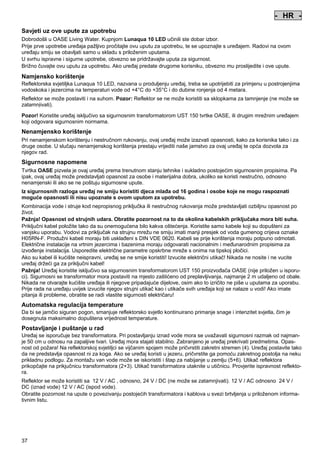 - HR Pos: 330 /Alle Produkte/Länderkennzeichen/17===HR===1. Sprache @ 3mod_1144067701779_0.doc @ 17473 @
-

HR

-

Pos: 331 /Alle Produkte/Überschriften/H1 Hinweise zu dieser Gebrauchsanleitung @ 10mod_1248768026340_631.doc @ 66268 @

Savjeti uz ove upute za upotrebu
Pos: 332 /Alle Produkte/Hinweise zur Anleitung @ 10mod_1248768082959_631.doc @ 66237 @

Dobrodošli u OASE Living Water. Kupnjom Lunaqua 10 LED učinili ste dobar izbor.
Prije prve upotrebe uređaja pažljivo pročitajte ovu uputu za upotrebu, te se upoznajte s uređajem. Radovi na ovom
uređaju smiju se obavljati samo u skladu s priloženim uputama.
U svrhu ispravne i sigurne upotrebe, obvezno se pridržavajte uputa za sigurnost.
Brižno čuvajte ovu uputu za upotrebu. Ako uređaj predate drugome korisniku, obvezno mu proslijedite i ove upute.
Pos: 333 /Lampen/Wasserspieltechnik/Lunaqua 10 LED/Bestimmungsgemäße Verwendung Lunaqua 10 LED @ 10mod_1242635432491_631.doc @ 62615 @

Namjensko korištenje
Reflektorska svjetiljka Lunaqua 10 LED, nazvana u produljenju uređaj, treba se upotrijebiti za primjenu u postrojenjima
vodoskoka i jezercima na temperaturi vode od +4°C do +35°C i do dubine ronjenja od 4 metara.
Pos: 334 /Lampen/Wasserspieltechnik/Lunaqua 10 LED/Der Scheinwerfer ist auch trocken aufstellbar @ 10mod_1248866936297_631.doc @ 66948 @

Reflektor se može postaviti i na suhom. Pozor: Reflektor se ne može koristiti sa sklopkama za tamnjenje (ne može se
zatamnjivati).
Pos: 335 /Lampen/Wasserspieltechnik/Lunaqua 10 LED/Betreiben mit dem Sicherheitstransformator UST 150
@ 10mod_1248875788571_631.doc @ 66998 @
Pozor! Koristite uređaj isključivo sa sigurnosnim transformatorom UST 150 tvrtke OASE, ili drugim mrežnim uređajem
koji odgovara sigurnosnim normama.
Pos: 336 /Alle Produkte/Überschriften/H1 Nicht bestimmungsgemäße Verwendung @ 7mod_1204017506555_631.doc @ 44529 @

Nenamjensko korištenje
Pos: 337 /Alle Produkte/Nicht bestimmungsgemäße Verwendung - Gerät @ 7mod_1204017770961_631.doc @ 44581 @

Pri nenamjenskom korištenju i nestručnom rukovanju, ovaj uređaj može izazvati opasnosti, kako za korisnika tako i za
druge osobe. U slučaju nenamjenskog korištenja prestaju vrijediti naše jamstvo za ovaj uređaj te opća dozvola za
njegov rad.
Pos: 338 /Alle Produkte/Überschriften/H1 Sicherheitshinweise @ 6mod_1196353926316_631.doc @ 40996 @

Sigurnosne napomene
Pos: 339 /Alle Produkte/Sicherheit/SIC Sicherheitshinweise Einleitung @ 7mod_1205310799730_631.doc @ 45468 @

Tvrtka OASE pizvela je ovaj uređaj prema trenutnom stanju tehnike i sukladno postojećim sigurnosnim propisima. Pa
ipak, ovaj uređaj može predstavljati opasnost za osobe i materijalna dobra, ukoliko se koristi nestručno, odnosno
nenamjenski ili ako se ne poštuju sigurnosne upute.
Pos: 340 /Alle Produkte/Sicherheit/SIC Kinder und Jugendliche unter 16 Jahren @ 10mod_1248435245769_631.doc @ 65268 @

Iz sigurnosnih razloga uređaj ne smiju koristiti djeca mlađa od 16 godina i osobe koje ne mogu raspoznati
moguće opasnosti ili nisu upoznate s ovom uputom za upotrebu.
Pos: 341 /Lampen/Wasserspieltechnik/Lunaqua 10/Die Kombination von Wasser Lunaqua 10 @ 4mod_1154677531928_631.doc @ 22850 @

Kombinacija vode i struje kod nepropisnog priključka ili nestručnog rukovanja može predstavljati ozbiljnu opasnost po
život.
Pažnja! Opasnost od strujnih udara. Obratite pozornost na to da okolina kabelskih priključaka mora biti suha.
Priključni kabel položite tako da su onemogućena bilo kakva oštećenja. Koristite samo kabele koji su dopušteni za
vanjsku uporabu. Vodovi za priključak na strujnu mrežu ne smiju imati manji presjek od voda gumenog crijeva oznake
H05RN-F. Produžni kabeli moraju biti usklađeni s DIN VDE 0620. Kabeli se prije korištenja moraju potpuno odmotati.
Električne instalacije na vrtnim jezercima i bazenima moraju odgovarati nacionalnim i međunarodnim propisima za
izvođenje instalacija. Usporedite električne parametre opskrbne mreže s onima na tipskoj pločici.
Ako su kabel ili kućište neispravni, uređaj se ne smije koristiti! Izvucite električni utikač! Nikada ne nosite i ne vucite
uređaj držeći ga za priključni kabel!
Pažnja! Uređaj koristite isključivo sa sigurnosnim transformatorom UST 150 proizvođača OASE (nije priložen u isporuci). Sigurnosni se transformator mora postaviti na mjesto zaštićeno od preplavljivanja, najmanje 2 m udaljeno od obale.
Nikada ne otvarajte kućište uređaja ili njegove pripadajuće dijelove, osim ako to izričito ne piše u uputama za uporabu.
Prije rada na uređaju uvijek izvucite njegov strujni utikač kao i utikače svih uređaja koji se nalaze u vodi! Ako imate
pitanja ili probleme, obratite se radi vlastite sigurnosti električaru!
Pos: 342 /Lampen/Wasserspieltechnik/Lunaqua 10 LED/Automatische Temperaturregelung Lunaqua 10 LED @ 10mod_1242636242490_631.doc @ 62723 @

Automatska regulacija temperature
Da bi se jamčio siguran pogon, smanjuje reflektorsko svjetlo kontinuirano primanje snage i intenzitet svjetla, čim je
dosegnuta maksimalno dopuštena vrijednost temperature.
Pos: 343 /Lampen/Wasserspieltechnik/Lunaqua 10 LED/Aufstellen und Inbetriebnahme Lunaqua 10 LED @ 10mod_1242635682399_631.doc @ 62642 @

Postavljanje i puštanje u rad
Uređaj se isporučuje bez transformatora. Pri postavljanju iznad vode mora se uvažavati sigurnosni razmak od najmanje 50 cm u odnosu na zapaljive tvari. Uređaj mora stajati stabilno. Zabranjeno je uređaj prekrivati predmetima. Opasnost od požara! Na reflektorskoj svjetiljci se vijčanim spojem može pričvrstiti zakretni stremen (4). Uređaj postavite tako
da ne predstavlja opasnost ni za koga. Ako se uređaj koristi u jezeru, pričvrstite ga pomoću zakretnog postolja na neku
prikladnu podlogu. Za montažu van vode može se iskoristiti i štap za nabijanje u zemlju (5+6). Utikač reflektora
prikopčajte na prikjučnicu transformatora (2+3). Utikač transformatora utaknite u utičnicu. Provjerite ispravnost reflektora.
Pos: 344 /Lampen/Wasserspieltechnik/Lunaqua 10 LED/Aufstellen Lunaqua LED @ 10mod_1248686494576_631.doc @ 65528 @

Reflektor se može koristiti sa 12 V / AC , odnosno, 24 V / DC (ne može se zatamnjivati). 12 V / AC odnosno 24 V /
DC (iznad vode) 12 V / AC (ispod vode).
Obratite pozornost na upute o povezivanju postojećih transformatora i kablova u svezi brtvljenja u priloženom informativnim listu.

Pos: 345 /Lampen/Wasserspieltechnik/Lunaqua 10 LED/Auswechseln des Leuchtmittels Lunaqua 10 LED @ 10mod_1242635805941_631.doc @ 62669 @

37

 