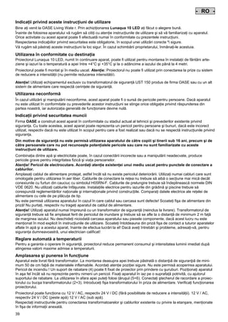 - RO Pos: 350 /Alle Produkte/Länderkennzeichen/18===RO===1.Sprache @ 4mod_1155110510785_0.doc @ 23569 @
-

RO

Pos: 351 /Alle Produkte/Überschriften/H1 Hinweise zu dieser Gebrauchsanleitung @ 10mod_1248768026340_661.doc @ 66269 @

Indicaţii privind aceste instrucţiuni de utilizare
Pos: 352 /Alle Produkte/Hinweise zur Anleitung @ 10mod_1248768082959_661.doc @ 66238 @

Bine aţi venit la OASE Living Wate r. Prin achiziţionarea Lunaqua 10 LED aţi făcut o alegere bună.
Înainte de folosirea aparatului vă rugăm să citiţi cu atenţie instrucţiunile de utilizare şi să vă familiarizaţi cu aparatul.
Orice activitate cu acest aparat poate fi efectuatã numai în conformitate cu prezentele instrucţiuni.
Respectarea indicaþiilor privind securitatea este obligatorie, în scopul unei utilizãri corecte ºi sigure.
Vă rugăm să păstraţi aceste instrucţiuni la loc sigur. În cazul schimbării proprietarului, înmânaţi-le acestuia.
Pos: 353 /Lampen/Wasserspieltechnik/Lunaqua 10 LED/Bestimmungsgemäße Verwendung Lunaqua 10 LED @ 10mod_1242635432491_661.doc @ 62616 @

Utilizarea în conformitate cu destinaţia
Proiectorul Lunaqua 10 LED, numit în continuare aparat, poate fi utilizat pentru montarea în instalaţii de fântâni arteziene şi iazuri la o temperatură a apei între +4°C şi +35°C şi la o adâncime a iazului de până la 4 metri.
Pos: 354 /Lampen/Wasserspieltechnik/Lunaqua 10 LED/Der Scheinwerfer ist auch trocken aufstellbar @ 10mod_1248866936297_661.doc @ 66949 @

Proiectorul poate fi montat şi în mediu uscat. Atenţie: Proiectorul nu poate fi utilizat prin conectarea la prize cu sistem
de reducere a intensităţii (nu permite reducerea intensităţii).
Pos: 355 /Lampen/Wasserspieltechnik/Lunaqua 10 LED/Betreiben mit dem Sicherheitstransformator UST 150
@ 10mod_1248875788571_661.doc @ 66999 @
Atenţie! Utilizaţi echipamentul exclusiv cu transformatorul de siguranţă UST 150 produs de firma OASE sau cu un alt
sistem de alimentare care respectă cerinţele de siguranţă.
Pos: 356 /Alle Produkte/Überschriften/H1 Nicht bestimmungsgemäße Verwendung @ 7mod_1204017506555_661.doc @ 44530 @

Utilizarea neconformă
Pos: 357 /Alle Produkte/Nicht bestimmungsgemäße Verwendung - Gerät @ 7mod_1204017770961_661.doc @ 44582 @

În cazul utilizării şi manipulării neconforme, acest aparat poate fi o sursă de pericole pentru persoane. Dacă aparatul
nu este utilizat în conformitate cu prevederile acestor instrucţiuni se stinge orice obligaţie privind răspunderea din
partea noastră, iar autorizaţia generală de funcţionare devine nulă.
Pos: 358 /Alle Produkte/Überschriften/H1 Sicherheitshinweise @ 6mod_1196353926316_661.doc @ 40997 @

Indicaţii privind securitatea muncii
Pos: 359 /Alle Produkte/Sicherheit/SIC Sicherheitshinweise Einleitung @ 7mod_1205310799730_661.doc @ 45469 @

Firma OASE a construit acest aparat în conformitate cu stadiul actual al tehnicii şi prevederilor existente privind
siguranţa. Cu toate acestea, acest aparat poate reprezenta un pericol pentru persoane şi bunuri, dacă este incorect
utilizat, respectiv dacă nu este utilizat în scopul pentru care a fost realizat sau dacă nu se respectă instrucţiunile privind
siguranţa.
Pos: 360 /Alle Produkte/Sicherheit/SIC Kinder und Jugendliche unter 16 Jahren @ 10mod_1248435245769_661.doc @ 65269 @

Din motive de siguranţă nu este permisă utilizarea aparatului de către copiii şi tinerii sub 16 ani, precum şi de
către persoanele care nu pot recunoaşte potenţialele pericole sau care nu sunt familiarizate cu aceste
instrucţiuni de utilizare.
Pos: 361 /Lampen/Wasserspieltechnik/Lunaqua 10/Die Kombination von Wasser Lunaqua 10 @ 4mod_1154677531928_661.doc @ 22851 @

Combinaţia dintre apă şi electricitate poate, în cazul conectării incorecte sau a manipulării neadecvate, produce
pericole grave pentru integritatea fizică şi viaţa persoanelor.
Atenţie! Pericol de electrocutare. Acordaţi atenţie existenţei unui mediu uscat pentru punctele de conectare a
cablurilor.
Amplasaţi cablul de alimentare protejat, astfel încât să nu existe pericolul deteriorării. Utilizaţi numai cabluri care sunt
omologate pentru utilizarea în aer liber. Cablurile de conectare la reţea nu trebuie să aibă o secţiune mai mică decât
conexiunile cu furtun din cauciuc cu simbolul H05RN-F. Cablurile de prelungire trebuie să îndeplinească normele DIN
VDE 0620. Nu utilizaţi cablurile înfăşurate. Instalaţiile electrice pentru iazurile din grădină şi piscine trebuie să
corespundă reglementărilor naţionale şi internaţionale privind construcţiile. Comparaţi datele electrice ale reţelei de
alimentare cu cele de pe plăcuţa de tip.
Nu este permisă utilizarea aparatului în cazul în care cablul sau carcasa sunt defecte! Scoateţi fişa de alimentare din
priză! Nu purtaţi, respectiv nu trageţi aparatul de cablul de alimentare.
Atenţie! Utilizaţi aparatul numai împreună cu un transformator de siguranţă (neinclus la livrare). Transformatorul de
siguranţă trebuie să fie amplasat ferit de pericolul de inundare şi trebuie să se afle la o distanţă de minimum 2 m faţă
de marginea iazului. Nu deschideţi niciodată carcasa aparatului sau piesele componente, dacă acest lucru nu este
menţionat în mod explicit în instrucţiunile de utilizare. Scoateţi întotdeauna din priză fişa de contact a tuturor aparatelor
aflate în apă şi a acestui aparat, înainte de efectua lucrări la el! Dacă aveţi întrebări şi probleme, adresaţi-vă, pentru
siguranţa dumneavoastră, unui electrician calificat!
Pos: 362 /Lampen/Wasserspieltechnik/Lunaqua 10 LED/Automatische Temperaturregelung Lunaqua 10 LED @ 10mod_1242636242490_661.doc @ 62724 @

Reglare automată a temperaturii
Pentru a garanta o operare în siguranţă, proiectorul reduce permanent consumul şi intensitatea luminii imediat după
atingerea valorii maxime admise a temperaturii.
Pos: 363 /Lampen/Wasserspieltechnik/Lunaqua 10 LED/Aufstellen und Inbetriebnahme Lunaqua 10 LED @ 10mod_1242635682399_661.doc @ 62643 @

Amplasarea şi punerea în funcţiune
Aparatul este livrat fără transformator. La montarea deasupra apei trebuie pãstratã o distanþã de siguranþã de minimum 50 de cm faþã de materialele inflamabile. Acordaţi atenţie poziţiei sigure. Nu este permisă acoperirea aparatului.
Pericol de incendiu ! Un suport de rabatare (4) poate fi fixat de proiector prin prindere cu şuruburi. Poziţionaţi aparatul
în aşa fel încât să nu reprezinte pentru nimeni un pericol. Fixaţi aparatul în iaz pe o suprafaţă potrivită, cu ajutorul
suportului de rabatare. La utilizarea în afara apei puteţi folosi ţăruşul (5+6). Conectaţi ştecherul de racordare a proiectorului cu bucşa transformatorului (2+3). Introduceţi fişa transformatorului în priza de alimentare. Verificaţi funcţionarea
proiectorului.
Pos: 364 /Lampen/Wasserspieltechnik/Lunaqua 10 LED/Aufstellen Lunaqua LED @ 10mod_1248686494576_661.doc @ 65529 @

Proiectorul poate funcţiona cu 12 V / AC, respectiv 24 V / DC (fără posibilitate de reducere a intensităţii). 12 V / AC,
respectiv 24 V / DC (peste apă) 12 V / AC (sub apă).
Respectaţi instrucţiunile pentru conectarea transformatoarelor şi cablurilor existente cu privire la etanşare, menţionate
în fişa de informaţii anexată.
Pos: 365 /Lampen/Wasserspieltechnik/Lunaqua 10 LED/Auswechseln des Leuchtmittels Lunaqua 10 LED @ 10mod_1242635805941_661.doc @ 62670 @

39

-

 