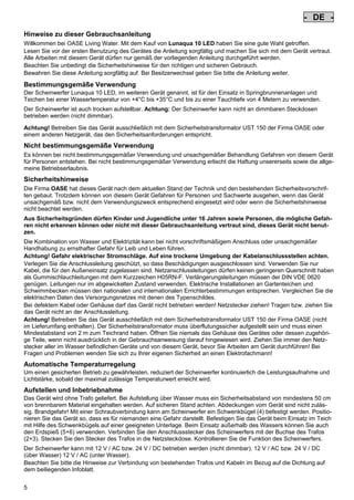 - DE Pos: 10 /Alle Produkte/Länderkennzeichen/01===DE===1.Sprache @ 7mod_1197635778796_0.doc @ 42186 @
-

DE

-

Pos: 11 /Alle Produkte/Überschriften/H1 Hinweise zu dieser Gebrauchsanleitung @ 10mod_1248768026340_6.doc @ 66251 @

Hinweise zu dieser Gebrauchsanleitung
Pos: 12 /Alle Produkte/Hinweise zur Anleitung @ 10mod_1248768082959_6.doc @ 66221 @

Willkommen bei OASE Living Water. Mit dem Kauf von Lunaqua 10 LED haben Sie eine gute Wahl getroffen.
Lesen Sie vor der ersten Benutzung des Gerätes die Anleitung sorgfältig und machen Sie sich mit dem Gerät vertraut.
Alle Arbeiten mit diesem Gerät dürfen nur gemäß der vorliegenden Anleitung durchgeführt werden.
Beachten Sie unbedingt die Sicherheitshinweise für den richtigen und sicheren Gebrauch.
Bewahren Sie diese Anleitung sorgfältig auf. Bei Besitzerwechsel geben Sie bitte die Anleitung weiter.
Pos: 13 /Lampen/Wasserspieltechnik/Lunaqua 10 LED/Bestimmungsgemäße Verwendung Lunaqua 10 LED @ 10mod_1242635432491_6.doc @ 62598 @

Bestimmungsgemäße Verwendung
Der Scheinwerfer Lunaqua 10 LED, im weiteren Gerät genannt, ist für den Einsatz in Springbrunnenanlagen und
Teichen bei einer Wassertemperatur von +4°C bis +35°C und bis zu einer Tauchtiefe von 4 Metern zu verwenden.
Pos: 14 /Lampen/Wasserspieltechnik/Lunaqua 10 LED/Der Scheinwerfer ist auch trocken aufstellbar @ 10mod_1248866936297_6.doc @ 66931 @

Der Scheinwerfer ist auch trocken aufstellbar. Achtung: Der Scheinwerfer kann nicht an dimmbaren Steckdosen
betrieben werden (nicht dimmbar).
Pos: 15 /Lampen/Wasserspieltechnik/Lunaqua 10 LED/Betreiben mit dem Sicherheitstransformator UST 150 @
10mod_1248875788571_6.doc @ 66981 @
Achtung! Betreiben Sie das Gerät ausschließlich mit dem Sicherheitstransformator UST 150 der Firma OASE oder
einem anderen Netzgerät, das den Sicherheitsanforderungen entspricht.
Pos: 16 /Alle Produkte/Überschriften/H1 Nicht bestimmungsgemäße Verwendung @ 7mod_1204017506555_6.doc @ 44512 @

Nicht bestimmungsgemäße Verwendung
Pos: 17 /Alle Produkte/Nicht bestimmungsgemäße Verwendung - Gerät @ 7mod_1204017770961_6.doc @ 44565 @

Es können bei nicht bestimmungsgemäßer Verwendung und unsachgemäßer Behandlung Gefahren von diesem Gerät
für Personen entstehen. Bei nicht bestimmungsgemäßer Verwendung erlischt die Haftung unsererseits sowie die allgemeine Betriebserlaubnis.
Pos: 18 /Alle Produkte/Überschriften/H1 Sicherheitshinweise @ 6mod_1196353926316_6.doc @ 40979 @

Sicherheitshinweise
Pos: 19 /Alle Produkte/Sicherheit/SIC Sicherheitshinweise Einleitung @ 7mod_1205310799730_6.doc @ 45452 @

Die Firma OASE hat dieses Gerät nach dem aktuellen Stand der Technik und den bestehenden Sicherheitsvorschriften gebaut. Trotzdem können von diesem Gerät Gefahren für Personen und Sachwerte ausgehen, wenn das Gerät
unsachgemäß bzw. nicht dem Verwendungszweck entsprechend eingesetzt wird oder wenn die Sicherheitshinweise
nicht beachtet werden.
Pos: 20 /Alle Produkte/Sicherheit/SIC Kinder und Jugendliche unter 16 Jahren @ 10mod_1248435245769_6.doc @ 65252 @

Aus Sicherheitsgründen dürfen Kinder und Jugendliche unter 16 Jahren sowie Personen, die mögliche Gefahren nicht erkennen können oder nicht mit dieser Gebrauchsanleitung vertraut sind, dieses Gerät nicht benutzen.
Pos: 21 /Lampen/Wasserspieltechnik/Lunaqua 10/Die Kombination von Wasser Lunaqua 10 @ 4mod_1154677531928_6.doc @ 22833 @

Die Kombination von Wasser und Elektrizität kann bei nicht vorschriftsmäßigem Anschluss oder unsachgemäßer
Handhabung zu ernsthafter Gefahr für Leib und Leben führen.
Achtung! Gefahr elektrischer Stromschläge. Auf eine trockene Umgebung der Kabelanschlussstellen achten.
Verlegen Sie die Anschlussleitung geschützt, so dass Beschädigungen ausgeschlossen sind. Verwenden Sie nur
Kabel, die für den Außeneinsatz zugelassen sind. Netzanschlussleitungen dürfen keinen geringeren Querschnitt haben
als Gummischlauchleitungen mit dem Kurzzeichen H05RN-F. Verlängerungsleitungen müssen der DIN VDE 0620
genügen. Leitungen nur im abgewickelten Zustand verwenden. Elektrische Installationen an Gartenteichen und
Schwimmbecken müssen den nationalen und internationalen Errichterbestimmungen entsprechen. Vergleichen Sie die
elektrischen Daten des Versorgungsnetzes mit denen des Typenschildes.
Bei defektem Kabel oder Gehäuse darf das Gerät nicht betrieben werden! Netzstecker ziehen! Tragen bzw. ziehen Sie
das Gerät nicht an der Anschlussleitung.
Achtung! Betreiben Sie das Gerät ausschließlich mit dem Sicherheitstransformator UST 150 der Firma OASE (nicht
im Lieferumfang enthalten). Der Sicherheitstransformator muss überflutungssicher aufgestellt sein und muss einen
Mindestabstand von 2 m zum Teichrand haben. Öffnen Sie niemals das Gehäuse des Gerätes oder dessen zugehörige Teile, wenn nicht ausdrücklich in der Gebrauchsanweisung darauf hingewiesen wird. Ziehen Sie immer den Netzstecker aller im Wasser befindlichen Geräte und von diesem Gerät, bevor Sie Arbeiten am Gerät durchführen! Bei
Fragen und Problemen wenden Sie sich zu Ihrer eigenen Sicherheit an einen Elektrofachmann!
Pos: 22 /Lampen/Wasserspieltechnik/Lunaqua 10 LED/Automatische Temperaturregelung Lunaqua 10 LED @ 10mod_1242636242490_6.doc @ 62706 @

Automatische Temperaturregelung
Um einen gesicherten Betrieb zu gewährleisten, reduziert der Scheinwerfer kontinuierlich die Leistungsaufnahme und
Lichtstärke, sobald der maximal zulässige Temperaturwert erreicht wird.
Pos: 23 /Lampen/Wasserspieltechnik/Lunaqua 10 LED/Aufstellen und Inbetriebnahme Lunaqua 10 LED @ 10mod_1242635682399_6.doc @ 62625 @

Aufstellen und Inbetriebnahme
Das Gerät wird ohne Trafo geliefert. Bei Aufstellung über Wasser muss ein Sicherheitsabstand von mindestens 50 cm
von brennbarem Material eingehalten werden. Auf sicheren Stand achten. Abdeckungen vom Gerät sind nicht zulässig. Brandgefahr! Mit einer Schraubverbindung kann am Scheinwerfer ein Schwenkbügel (4) befestigt werden. Positionieren Sie das Gerät so, dass es für niemanden eine Gefahr darstellt. Befestigen Sie das Gerät beim Einsatz im Teich
mit Hilfe des Schwenkbügels auf einer geeigneten Unterlage. Beim Einsatz außerhalb des Wassers können Sie auch
den Erdspieß (5+6) verwenden. Verbinden Sie den Anschlussstecker des Scheinwerfers mit der Buchse des Trafos
(2+3). Stecken Sie den Stecker des Trafos in die Netzsteckdose. Kontrollieren Sie die Funktion des Scheinwerfers.
Pos: 24 /Lampen/Wasserspieltechnik/Lunaqua 10 LED/Aufstellen Lunaqua LED @ 10mod_1248686494576_6.doc @ 65512 @

Der Scheinwerfer kann mit 12 V / AC bzw. 24 V / DC betrieben werden (nicht dimmbar). 12 V / AC bzw. 24 V / DC
(über Wasser) 12 V / AC (unter Wasser).
Beachten Sie bitte die Hinweise zur Verbindung von bestehenden Trafos und Kabeln im Bezug auf die Dichtung auf
dem beiliegenden Infoblatt.
Pos: 25 /Lampen/Wasserspieltechnik/Lunaqua 10 LED/Auswechseln des Leuchtmittels Lunaqua 10 LED @ 10mod_1242635805941_6.doc @ 62652 @

5

 