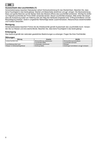- DE Auswechseln des Leuchtmittels (1)
Sicherheitshinweise beachten! Netzstecker ziehen! Schraubverbindung für das Oberteil lösen. Beachten Sie, dass
keine Feuchtigkeit in das Gerät gelangt. Oberteil und Glasscheibe abnehmen und ggf. reinigen. Die Steckverbindung
lösen und (große Klammer auf der flachen Seite des Steckers öffnen) das Leuchtmittel entnehmen. Wichtig! Es dürfen
nur Original-Leuchtmittel der Firma OASE verwendet werden. Neues Leuchtmittel einsetzen. Bitte achten Sie darauf,
dass die Aussparung außen am Haltering über den Steg des Gehäuses eingesetzt wird. O-Ring kontrollieren und bei
Beschädigung ersetzen. Gerät in umgekehrter Reihenfolge wieder zusammensetzen, Netzanschluss wiederherstellen
und Funktion überprüfen.
Pos: 26 /Lampen/Wasserspieltechnik/Lunaqua 35/Reinigung Lunqua 35 @ 4mod_1154519461544_6.doc @ 22377 @

Reinigung
Sicherheitshinweise beachten! Führen Sie die Arbeitsschritte gemäß Auswechseln des Leuchtmittels durch. Verwenden Sie nur Wasser und eine weiche Bürste. Beachten Sie, dass keine Feuchtigkeit in das Gerät gelangt.
Pos: 27 /Alle Produkte/Entsorgung - gem. Bestimmungen/Fachhändler @ 0mod_1125578523312_6.doc @ 1405 @

Entsorgung
Das Gerät ist gemäß den nationalen gesetzlichen Bestimmungen zu entsorgen. Fragen Sie Ihren Fachhändler.
Pos: 28 /Lampen/Wasserspieltechnik/Lunaqua 10 LED/Störungen Lunaqua 10 LED @ 10mod_1242636103935_6.doc @ 62679 @
S

Störungen
Störung
Lampe leuchtet nicht
Leuchtleistung lässt nach
Wasser im Scheinwerfergehäuse
Pos: 29 /Alle Produkte/Dummy_module/===== Seitenwechsel ===== @ 0mod_1125648978015_0.doc @ 1630 @

6

Ursache
Stromzuführung unterbrochen
Leuchtmittel defekt
Lampenglas verschmutzt
Dichtung defekt

Abhilfe
Stromzuführung kontrollieren
Leuchtmittel wechseln
Reinigen
Dichtungen kontrollieren und ggf. erneuern

 
