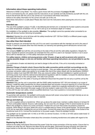 - GB Pos: 30 /Alle Produkte/Länderkennzeichen/02===GB===1. Sprache @ 4mod_1155109065198_0.doc @ 23181 @
-

GB

Pos: 31 /Alle Produkte/Überschriften/H1 Hinweise zu dieser Gebrauchsanleitung @ 10mod_1248768026340_121.doc @ 66253 @

Information about these operating instructions
Pos: 32 /Alle Produkte/Hinweise zur Anleitung @ 10mod_1248768082959_121.doc @ 66222 @

Welcome to OASE Living Water. You made a good choice with the purchase of Lunaqua 10 LED.
Prior to commissioning the unit, please read the instructions of use carefully and fully familiarise yourself with the unit.
Ensure that all work with this unit is only carried out in accordance with these instructions.
Adhere to the safety information for the correct and safe use of the unit.
Keep these instructions in a safe place! Please also hand over the instructions when passing the unit on to a new
owner.
Pos: 33 /Lampen/Wasserspieltechnik/Lunaqua 10 LED/Bestimmungsgemäße Verwendung Lunaqua 10 LED @ 10mod_1242635432491_121.doc @ 62600 @

Intended use
The use of the spotlight Lunaqua 10 LED, in the following text termed unit, is intended for fountain systems and ponds
at a water temperature of between +4°C to +35°C and up to an immersion depth of 4 meters.
Pos: 34 /Lampen/Wasserspieltechnik/Lunaqua 10 LED/Der Scheinwerfer ist auch trocken aufstellbar @ 10mod_1248866936297_121.doc @ 66933 @

Dry installation of the spotlight is also possible. Attention: The spotlight cannot be operated when connected to sockets with dimmer function (dimming not possible).
Pos: 35 /Lampen/Wasserspieltechnik/Lunaqua 10 LED/Betreiben mit dem Sicherheitstransformator UST 150 @
10mod_1248875788571_121.doc @ 66983 @
Attention! Operate the unit at all times with the safety transformer UST 150 from OASE or a different power supply
unit meeting the safety requirements.
Pos: 36 /Alle Produkte/Überschriften/H1 Nicht bestimmungsgemäße Verwendung @ 7mod_1204017506555_121.doc @ 44514 @

Use other than that intended
Pos: 37 /Alle Produkte/Nicht bestimmungsgemäße Verwendung - Gerät @ 7mod_1204017770961_121.doc @ 44566 @

Danger to persons can emanate from this unit if it is not used in accordance with the intended use and in the case of
misuse. If used for purposes other than that intended, our warranty and operating permit will become null and void.
Pos: 38 /Alle Produkte/Überschriften/H1 Sicherheitshinweise @ 6mod_1196353926316_121.doc @ 40981 @

Safety information
Pos: 39 /Alle Produkte/Sicherheit/SIC Sicherheitshinweise Einleitung @ 7mod_1205310799730_121.doc @ 45453 @

The company OASE has built this unit according to the state of the art and the valid safety regulations. Despite the
above, hazards for persons and assets can emanate from this unit if it is used in an improper manner or not in accordance with its intended use, or if the safety instructions are ignored.
Pos: 40 /Alle Produkte/Sicherheit/SIC Kinder und Jugendliche unter 16 Jahren @ 10mod_1248435245769_121.doc @ 65253 @

For safety reasons, children and young persons under 16 years of age as well as persons who cannot recognise possible danger or who are not familiar with these operating instructions, are not permitted to use the
unit.
Pos: 41 /Lampen/Wasserspieltechnik/Lunaqua 10/Die Kombination von Wasser Lunaqua 10 @ 4mod_1154677531928_121.doc @ 22835 @

The combination of water and electricity can lead to danger to life and limb, if the unit is incorrectly connected or
misused.
Attention! Danger of electric shock. Ensure that the cable connection points and their surroundings are dry.
Protect the connection cable when burying to avoid damage. Only use cables approved for outside use. Ensure that
the power connection cable cross section is not smaller than that of the rubber sheath with the identification H05RN-F.
Extension cables must meet DIN VDE 0620. Only use unwound cables. Electrical installations in garden ponds and
swimming ponds must meet the national and international regulations valid for installers. Compare the electrical data of
the supply with those on the unit type plate. This data must coincide.
Never operate the unit if the cable or housing are defective! Disconnect the power! Do not carry or pull the unit by the
connection cable.
Attention! Only use the unit in conjunction with the OASE safety transformer UST 150 (not included in our scope of
delivery). Install the safety transformer at a flood protected place and provide a minimum spacing of 2 m from the pond
edge. Never open the unit housing or its attendant components, unless this is explicitly mentioned in the operating
instructions. Always disconnect the power supply of all units located in water and of this unit prior to performing work
on the unit! For your own safety, consult a qualified electrician if you have questions or encounter problems!
Pos: 42 /Lampen/Wasserspieltechnik/Lunaqua 10 LED/Automatische Temperaturregelung Lunaqua 10 LED @ 10mod_1242636242490_121.doc @ 62708 @

Automatic temperature control
To guarantee safe operation, the spotlight continuously reduces both power consumption and light intensity as son as
the permissible maximum temperature value is reached.
Pos: 43 /Lampen/Wasserspieltechnik/Lunaqua 10 LED/Aufstellen und Inbetriebnahme Lunaqua 10 LED @ 10mod_1242635682399_121.doc @ 62627 @

Set-up and start-up
The unit is supplied without a transformer. When set up above the water level, maintain a safety distance of at least 50
cm from combustible material. Ensure a safe seating. Do not cover the unit. Danger of fire! A swivel bracket (4) can be
fitted to the spotlight by means of a screw connection. Position the unit such that it does not present a hazard for
anybody. When fitting in the pond, fasten the unit on a suitable base by means of the swivel bracket. The ground stake
(5+6) can be used when installing the unit out of the water. Connect the power plug of the spotlight to the socket of the
transformer bush (2+3). Connect the transformer to the power supply. Check the spotlight function.
Pos: 44 /Lampen/Wasserspieltechnik/Lunaqua 10 LED/Aufstellen Lunaqua LED @ 10mod_1248686494576_121.doc @ 65513 @

The spotlight can be operated with 12 VAC or 24 VDC (no dimmer function). 12 VAC or 24 VDC (above water level) 12
VAC (below water level).
Adhere to the attached information sheet about the connection of existing transformers and cables with regard to the
seal.
Pos: 45 /Lampen/Wasserspieltechnik/Lunaqua 10 LED/Auswechseln des Leuchtmittels Lunaqua 10 LED @ 10mod_1242635805941_121.doc @ 62654 @

Replacing the bulb (1)
Adhere to the safety instructions! Disconnect the power! Undo the screw-connection of the top section. Ensure that no
moisture can enter the unit. Remove and clean the top and the glass. Disconnect the plug connector and (open the
large bracket on the flat side of the plug) remove the bulb. Important! Only original bulbs from OASE may be used.
7

-

 